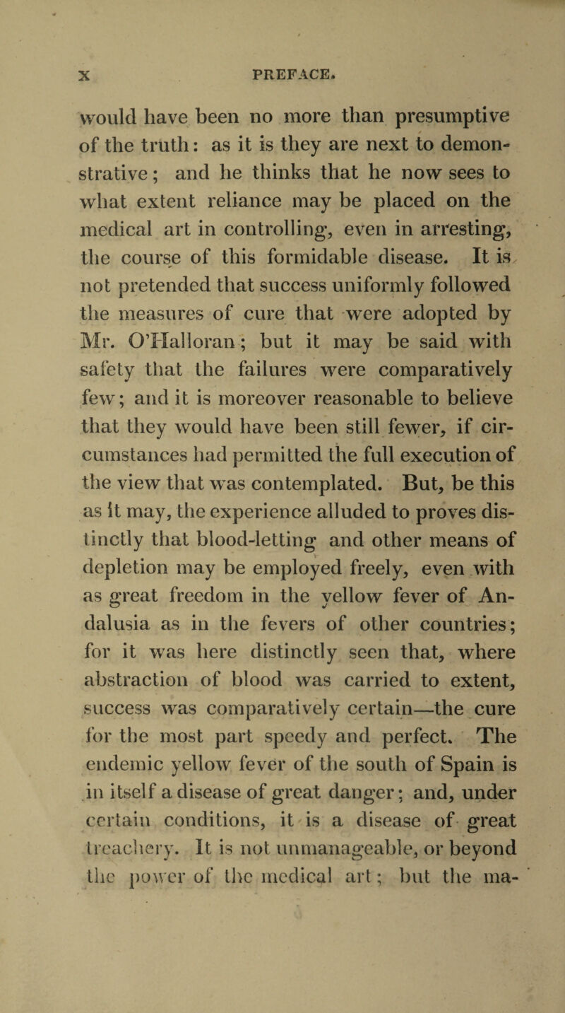 would have been no more than presumptive * of the truth: as it is they are next to demon¬ strative ; and he thinks that he now sees to what extent reliance may be placed on the medical art in controlling, even in arresting, the course of this formidable disease. It is not pretended that success uniformly followed the measures of cure that were adopted by Mr. OTXalloran; but it may be said with safety that the failures were comparatively few; and it is moreover reasonable to believe that they would have been still fewer, if cir¬ cumstances had permitted the full execution of the view that was contemplated. But, be this as it may, the experience alluded to proves dis¬ tinctly that blood-letting and other means of depletion may be employed freely, even with as Great freedom in the vellow fever of An- O j dalusia as in the fevers of other countries; for it was here distinctly seen that, where abstraction of blood was carried to extent, success was comparatively certain—the cure for the most part speedy and perfect. The endemic yellow fever of the south of Spain is in itself a disease of great danger; and, under certain conditions, it is a disease of great treachery. It is not unmanageable, or beyond the power of the medical art; but the ma-