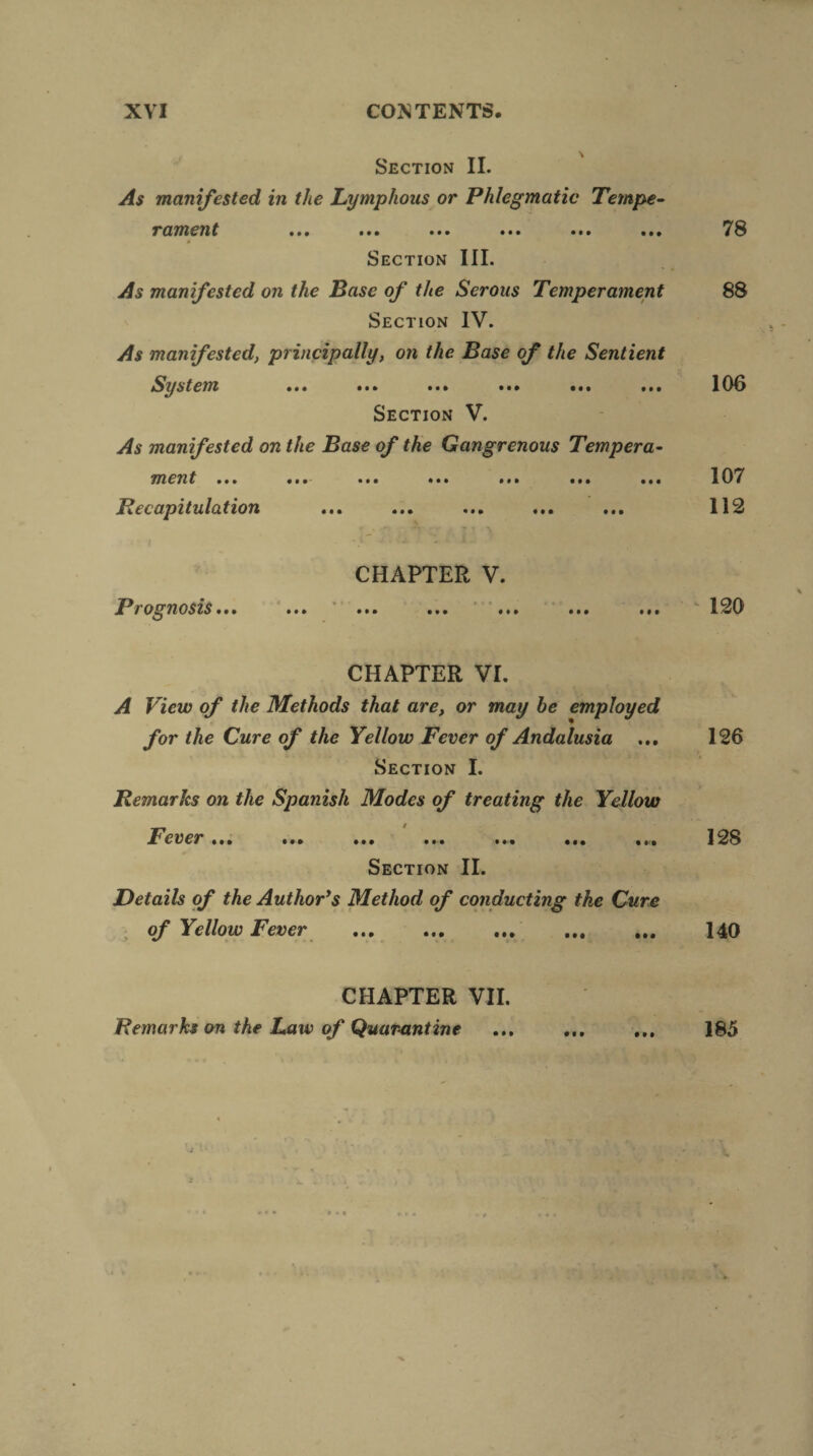 TT ' Section II. As manifested in the Lymphous or Phlegmatic Tempe- r ament ••• ••• • •• ••• ••• ••• * Section III. As manifested on the Base of the Serous Temperament Section IV. As manifested, principally, on the Base of the Sentient System ... ... ... ••• ••• ... Section V. As manifested on the Base of the Gangrenous Tempera- nxent • •• • ••- ••• ••• • •• ••• • •• Be capitulation • • • ••• • • • ••• • • • 78 88 106 107 112 CHAPTER V. Prognosis • •• • •• ••• ••• ••• •«* 120 CHAPTER VI. A View of the Methods that are, or may he employed for the Cure of the Yellow Fever of Andalusia Section I. Remarks on the Spanish Modes of treating the Yellow Fever ... ... ... ... ... ... ... Section II. Details of the Author’s Method of conducting the Cure ; of Yellow Fever 126 • •• ••• ••• • • a 128 140 CHAPTER VII. Remarks on the Law of Quarantine # • • # • • 185
