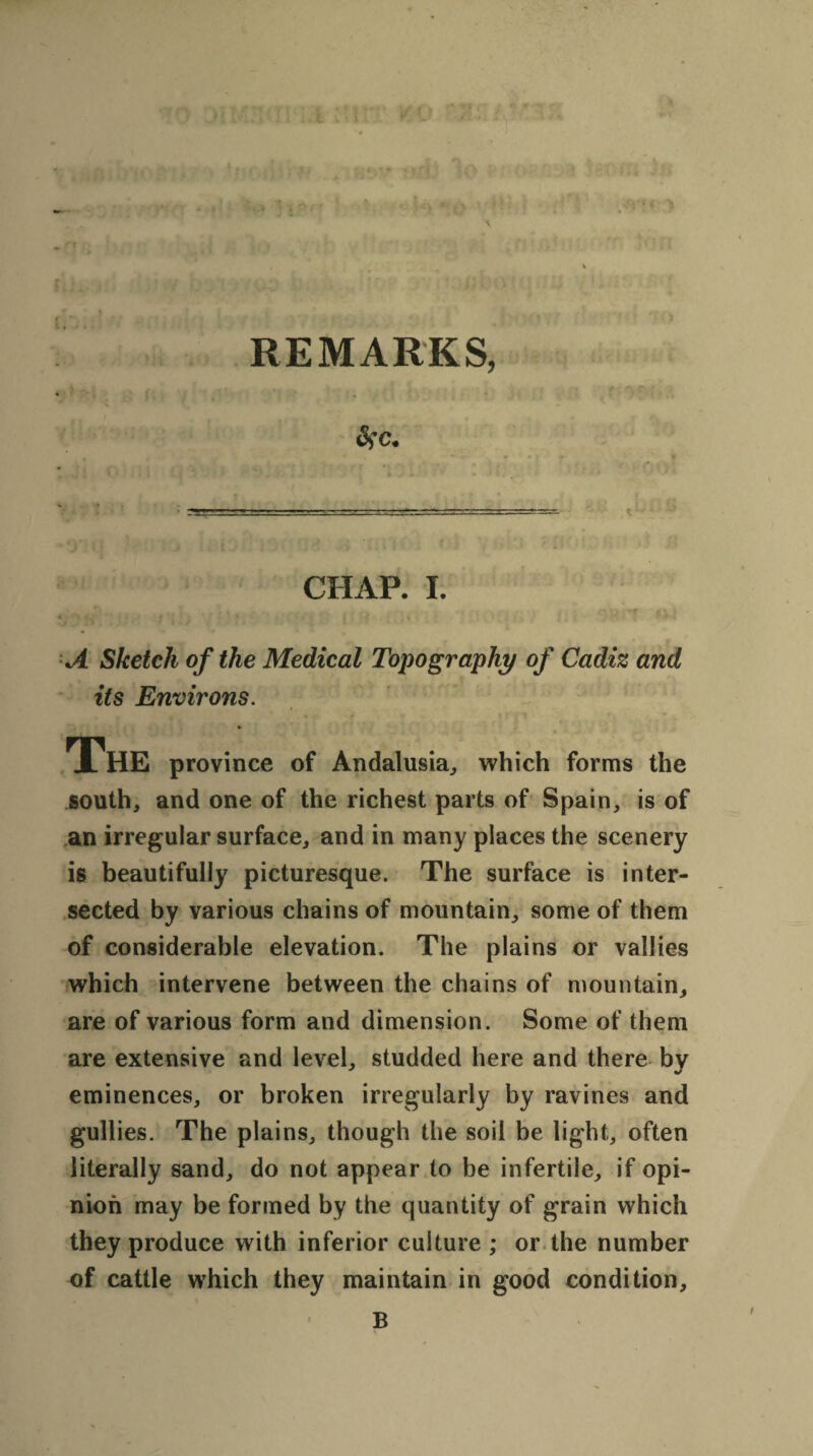 V I ' 1 REMARKS, &>c. CHAP. I. < • t -, . i ‘ . -f . . v k S# .. . I . , J ’ 1 * * ‘ * ' A Sketch of the Medical Topography of Cadiz and its Environs. The province of Andalusia, which forms the south, and one of the richest parts of Spain, is of an irregular surface, and in many places the scenery is beautifully picturesque. The surface is inter¬ sected by various chains of mountain, some of them of considerable elevation. The plains or vallies which intervene between the chains of mountain, are of various form and dimension. Some of them are extensive and level, studded here and there by eminences, or broken irregularly by ravines and gullies. The plains, though the soil be light, often literally sand, do not appear to be infertile, if opi¬ nion may be formed by the quantity of grain which they produce with inferior culture ; or the number of cattle which they maintain in good condition, B