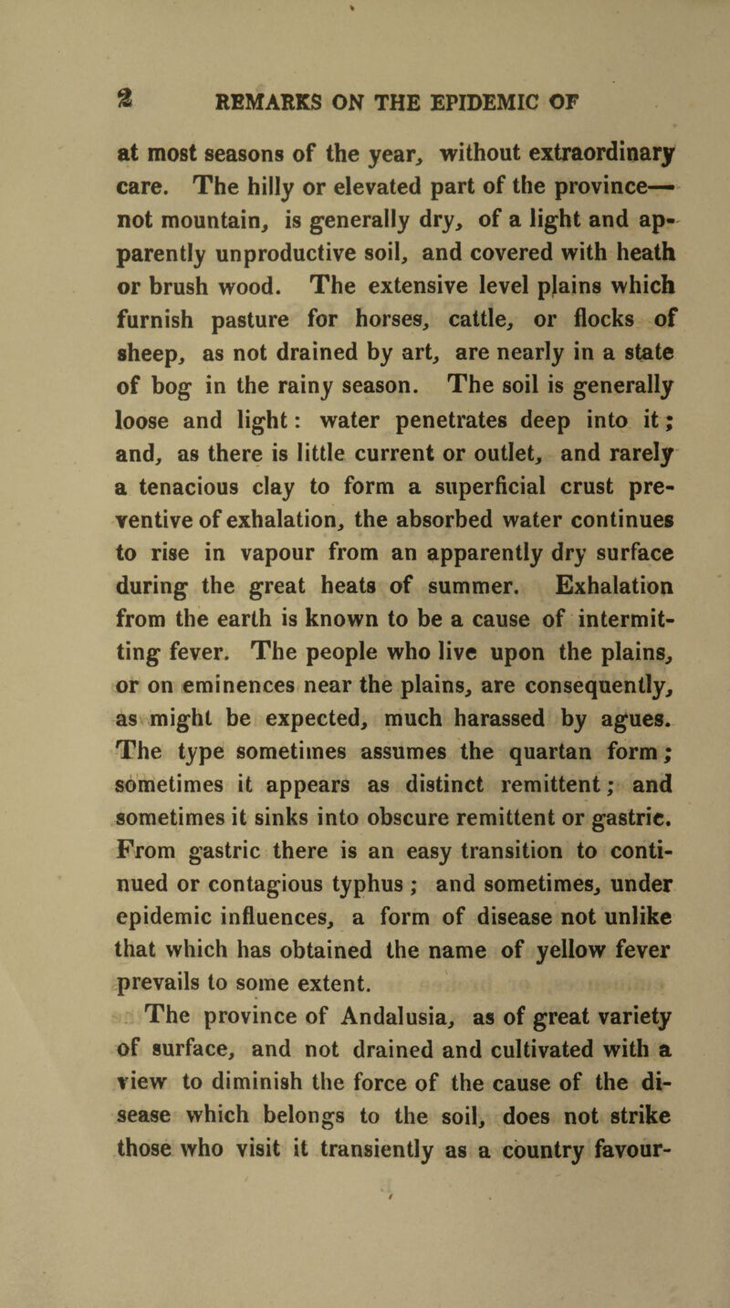 at most seasons of the year, without extraordinary care. The hilly or elevated part of the province— not mountain, is generally dry, of a light and ap¬ parently unproductive soil, and covered with heath or brush wood. The extensive level plains which furnish pasture for horses, cattle, or flocks of sheep, as not drained by art, are nearly in a state of bog in the rainy season. The soil is generally loose and light: water penetrates deep into it; and, as there is little current or outlet, and rarely a tenacious clay to form a superficial crust pre¬ ventive of exhalation, the absorbed water continues to rise in vapour from an apparently dry surface during the great heats of summer. Exhalation from the earth is known to be a cause of intermit¬ ting fever. The people who live upon the plains, or on eminences near the plains, are consequently, as might be expected, much harassed by agues. The type sometimes assumes the quartan form; sometimes it appears as distinct remittent; and sometimes it sinks into obscure remittent or gastric. From gastric there is an easy transition to conti¬ nued or contagious typhus ; and sometimes, under epidemic influences, a form of disease not unlike that which has obtained the name of yellow fever prevails to some extent. The province of Andalusia, as of great variety of surface, and not drained and cultivated with a view to diminish the force of the cause of the di¬ sease which belongs to the soil, does not strike those who visit it transiently as a country favour-