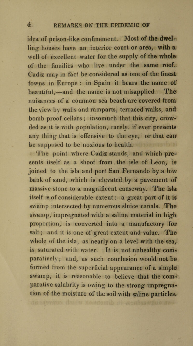 idea of prison-like confinement. Most of the dwel¬ ling houses have an interior court or area, with a well of excellent water for the supply of the whole of the families who live under the same roof. Cadiz may in fact be considered as one of the finest towns in Europe : in Spain it bears the name of beautiful,—and the name is not misapplied The nuisances of a common sea beach are covered from the view by walls and ramparts, terraced walks, and bomb-proof cellars ; insomuch that this city, crow¬ ded as it is with population, rarely, if ever presents any thing* that is offensive to the eye, or that can be supposed to be noxious to health. The point where Cadiz stands, and which pre¬ sents itself as a shoot from the isle of Leon, is joined to the isla and port San Fernando by a low bank of sand, which is elevated by a pavement of massive stone to a magnificent causeway. The isla itself is of considerable extent: a great part of it is swamp intersected by numerous sluice canals. The swamp, impregnated with a saline material in high proportion, is converted into a manufactory for salt; and it is one of great extent and value. The whole of the isla, as nearly on a level with the sea, is saturated with water. It is not unhealthy com¬ paratively ; and, as such conclusion would not be formed from the superficial appearance of a simple swamp, it is reasonable to believe that the com¬ parative salubrity is owing to the strong impregna¬ tion of the moisture of the soil with saline particles.