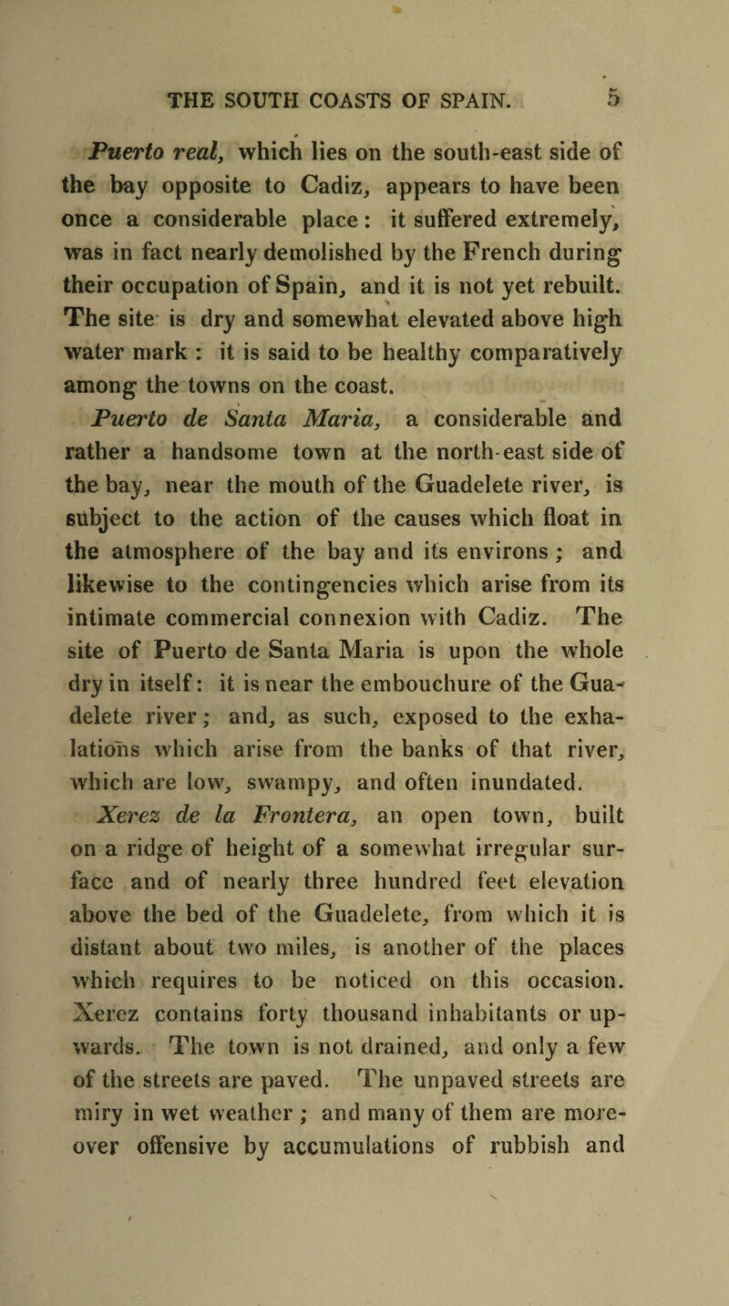 s Puerto real, which lies on the south-east side of the bay opposite to Cadiz, appears to have been once a considerable place: it suffered extremely, was in fact nearly demolished by the French during their occupation of Spain, and it is not yet rebuilt. The site is dry and somewhat elevated above high water mark : it is said to be healthy comparatively among the towns on the coast. Puerto de Santa Maria, a considerable and rather a handsome town at the north east side of the bay, near the mouth of the Guadelete river, is subject to the action of the causes which float in the atmosphere of the bay and its environs ; and likewise to the contingencies which arise from its intimate commercial connexion with Cadiz. The site of Puerto de Santa Maria is upon the whole dry in itself: it is near the embouchure of the Gua¬ delete river; and, as such, exposed to the exha¬ lations which arise from the banks of that river, which are low, swampy, and often inundated. Xerez de la Frontera, an open town, built on a ridge of height of a somewhat irregular sur¬ face and of nearly three hundred feet elevation above the bed of the Guadelete, from which it is distant about two miles, is another of the places which requires to be noticed on this occasion. Xerez contains forty thousand inhabitants or up¬ wards. The town is not drained, and only a few of the streets are paved. The unpaved streets are miry in wet weather ; and many of them are more¬ over offensive by accumulations of rubbish and