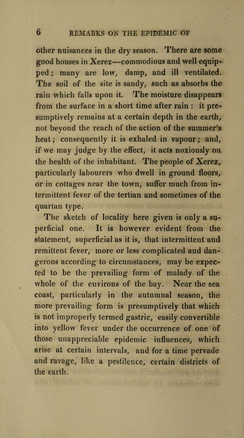 other nuisances in the dry season. There are some good houses in Xerez—commodious and well equip¬ ped ; many are low,, damp, and ill ventilated. The soil of the site is sandy, such as absorbs the rain which falls upon it. The moisture disappears from the surface in a short time after rain : it pre¬ sumptively remains at a certain depth in the earth, not beyond the reach of the action of the summer's heat; consequently it is exhaled in vapour; and, if we may judge by the effect, it acts noxiously on the health of the inhabitant. The people of Xerez, particularly labourers who dwell in ground floors, or in cottages near the town, suffer much from in¬ termittent fever of the tertian and sometimes of the quartan type. The sketch of locality here given is only a su¬ perficial one. It is however evident from the statement, superficial as it is, that intermittent and remittent fever, more or less complicated and dan¬ gerous according to circumstances, may be expec¬ ted to be the prevailing form of malady of the whole of the environs of the bay. Near the sea coast, particularly in the autumnal season, the more prevailing form is presumptively that which is not improperly termed gastric, easily convertible into yellow fever under the occurrence of one of those unappreciable epidemic influences, which arise at certain intervals, and for a time pervade and ravage, like a pestilence, certain districts of the earth.
