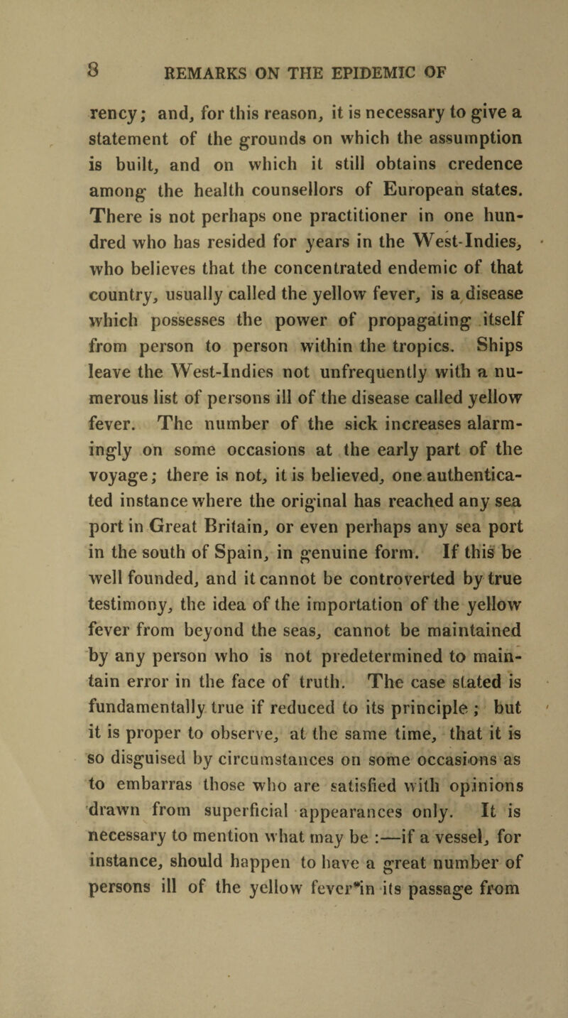 rency; and, for this reason, it is necessary to give a statement of the grounds on which the assumption is built, and on which it still obtains credence among the health counsellors of European states. There is not perhaps one practitioner in one hun¬ dred who has resided for years in the West-Indies, who believes that the concentrated endemic of that country, usually called the yellow fever, is a disease which possesses the power of propagating itself from person to person within the tropics. Ships leave the West-Indies not unfrequently with a nu¬ merous list of persons ill of the disease called yellow fever. The number of the sick increases alarm¬ ingly on some occasions at the early part of the voyage; there is not, it is believed, one authentica¬ ted instance where the original has reached any sea port in Great Britain, or even perhaps any sea port in the south of Spain, in genuine form. If this be well founded, and it cannot be controverted by true testimony, the idea of the importation of the yellow fever from beyond the seas, cannot be maintained by any person who is not predetermined to main¬ tain error in the face of truth. The case stated is fundamentally true if reduced to its principle ; but it is proper to observe, at the same time, that it is so disguised by circumstances on some occasions as to embarras those who are satisfied with opinions drawn from superficial appearances only. It is necessary to mention what may be :—if a vessel, for instance, should happen to have a great number of persons ill of the yellow fevcr*in its passage from
