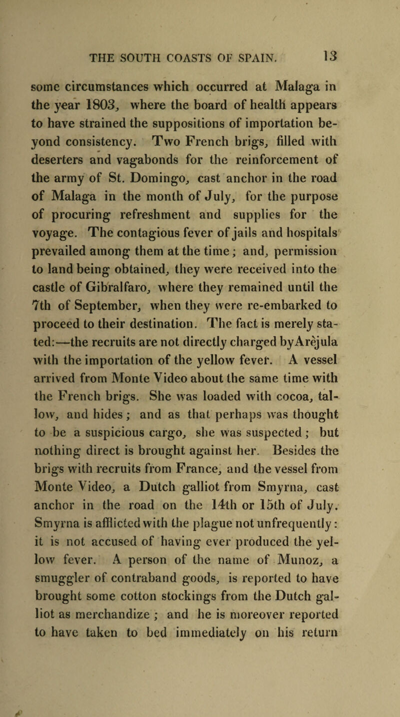 / THE SOUTH COASTS OF SPAIN. 13 some circumstances which occurred at Malaga in the year 1803,, where the board of health appears to have strained the suppositions of importation be¬ yond consistency. Two French brigs, filled with m deserters and vagabonds for the reinforcement of the army of St. Domingo, cast anchor in the road of Malaga in the month of July, for the purpose of procuring refreshment and supplies for the voyage. The contagious fever of jails and hospitals prevailed among them at the time; and, permission to land being obtained, they were received into the castle of Gibralfaro, where they remained until the 7th of September, when they were re-embarked to proceed to their destination. The fact is merely sta¬ ted:—the recruits are not directly charged byArejula with the importation of the yellow fever. A vessel arrived from Monte Video about the same time with the French brigs. She was loaded with cocoa, tal¬ low, and hides; and as that perhaps was thought to be a suspicious cargo, she was suspected; but nothing direct is brought against her. Besides the brigs with recruits from France, and the vessel from Monte Video, a Dutch galliot from Smyrna, cast anchor in the road on the 14th or 15th of July. Smyrna is afflicted with the plague not unfrequently: it is not accused of having ever produced the yel¬ low fever. A person of the name of Munoz, a smuggler of contraband goods, is reported to have brought some cotton stockings from the Dutch gal¬ liot as merchandize ; and he is moreover reported to have taken to bed immediately on his return