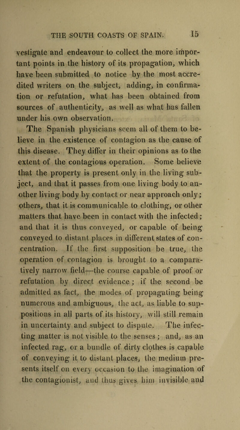 vestigate and endeavour to collect the more impor¬ tant points in the history of its propagation, which have been submitted to notice by the most accre¬ dited writers on the subject, adding, in confirma¬ tion or refutation, what has been obtained from sources of authenticity, as well as what has fallen under his own observation. The Spanish physicians seem all of them to be¬ lieve in the existence of contagion as the cause of this disease. They differ in their opinions as to the extent of the contagious operation. Some believe that the property is present only in the living sub¬ ject, and that it passes from one living body to an¬ other living body by contact or near approach only; others, that it is communicable to clothing, or other matters that have been in contact with the infected; and that it is thus conveyed, or capable of being conveyed to distant places in different states of con¬ centration. If the first supposition be true, the operation of contagion is brought to a compara¬ tively narrow field—the course capable of proof or refutation by direct evidence ; if the second be admitted as fact, the modes of propagating being* numerous and ambiguous, the act, as liable to sup¬ positions in all parts of its history, will still remain in uncertainty and subject to dispute. The infec¬ ting matter is not visible to the senses ; and, as an infected rag, or a bundle of dirty clothes is capable of conveying it to distant places, the medium pre¬ sents itself on every occasion to the imagination of the contagionist, and thus gives him invisible and