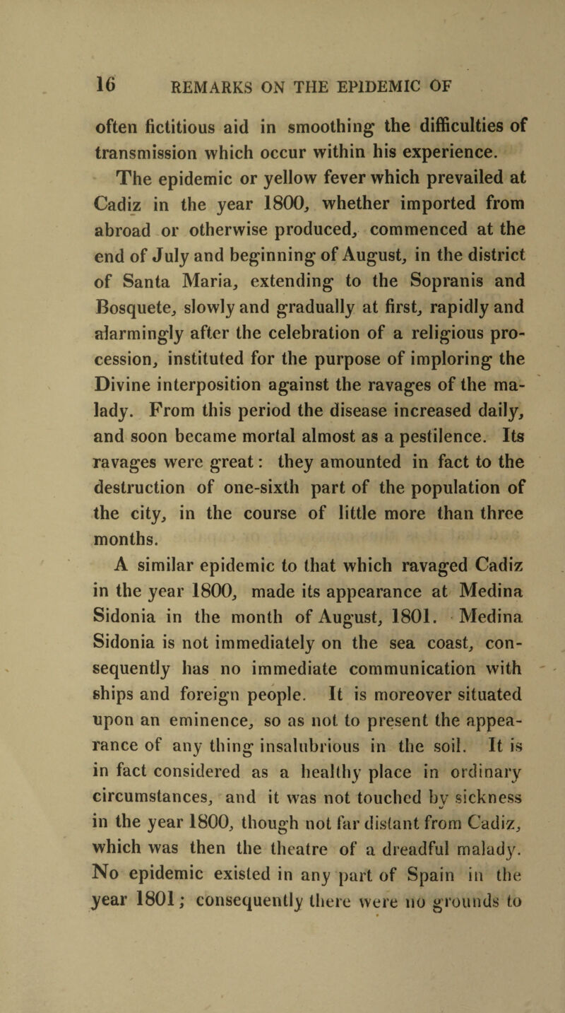 often fictitious aid in smoothing the difficulties of transmission which occur within his experience. The epidemic or yellow fever which prevailed at Cadiz in the year 1800, whether imported from abroad or otherwise produced, commenced at the end of July and beginning of August, in the district of Santa Maria, extending to the Sopranis and Bosquete, slowly and gradually at first, rapidly and alarmingly after the celebration of a religious pro¬ cession, instituted for the purpose of imploring the Divine interposition against the ravages of the ma¬ lady. From this period the disease increased daily, and soon became mortal almost as a pestilence. Its ravages were great: they amounted in fact to the destruction of one-sixth part of the population of the city, in the course of little more than three months. A similar epidemic to that which ravaged Cadiz in the year 1800, made its appearance at Medina Sidonia in the month of August, 1801. Medina Sidonia is not immediately on the sea coast, con¬ sequently has no immediate communication with ships and foreign people. It is moreover situated upon an eminence, so as not to present the appea¬ rance of any thing insalubrious in the soil. It is in fact considered as a healthy place in ordinary circumstances, and it was not touched by sickness in the year 1800, though not far distant from Cadiz, which was then the theatre of a dreadful malady. No epidemic existed in any part of Spain in the year 1801; consequently there were no grounds to