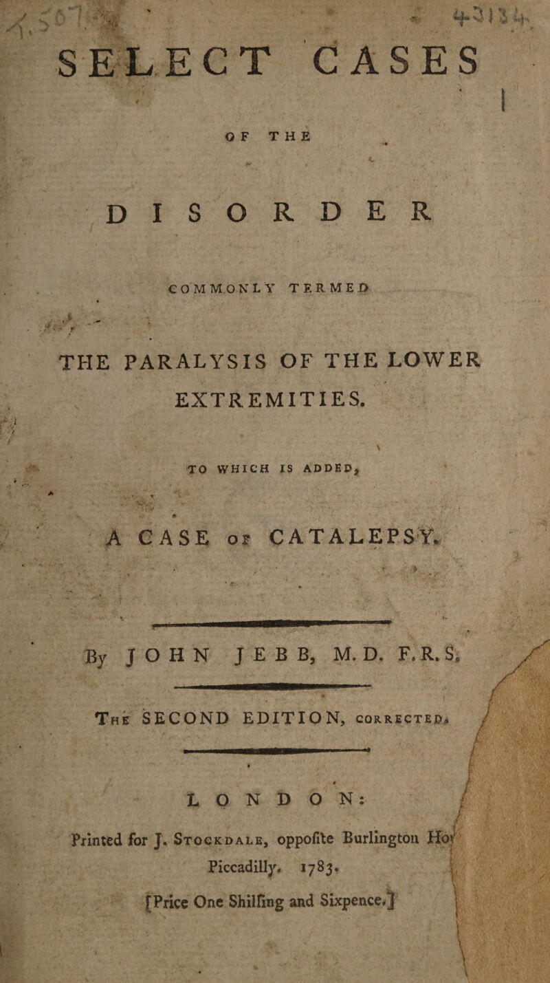 SELECT CASES t OF THE •« C ft , disorder COMMONLY TERMED THE PARALYSIS OF THE LOWER EXTREMITIES. \ TO WHICH IS ADDED* f ' '■ ; V' -  ' m A CASE or CATALEPSY. f« By J O H N JEBB, M.D. F,R, S; The SECOND EDITION, corrected* LONDON: Printed for J. Stockdale, oppoiile Burlington Ho* Piccadilly* 1783. v [Price One Shilling and Sixpence.} J