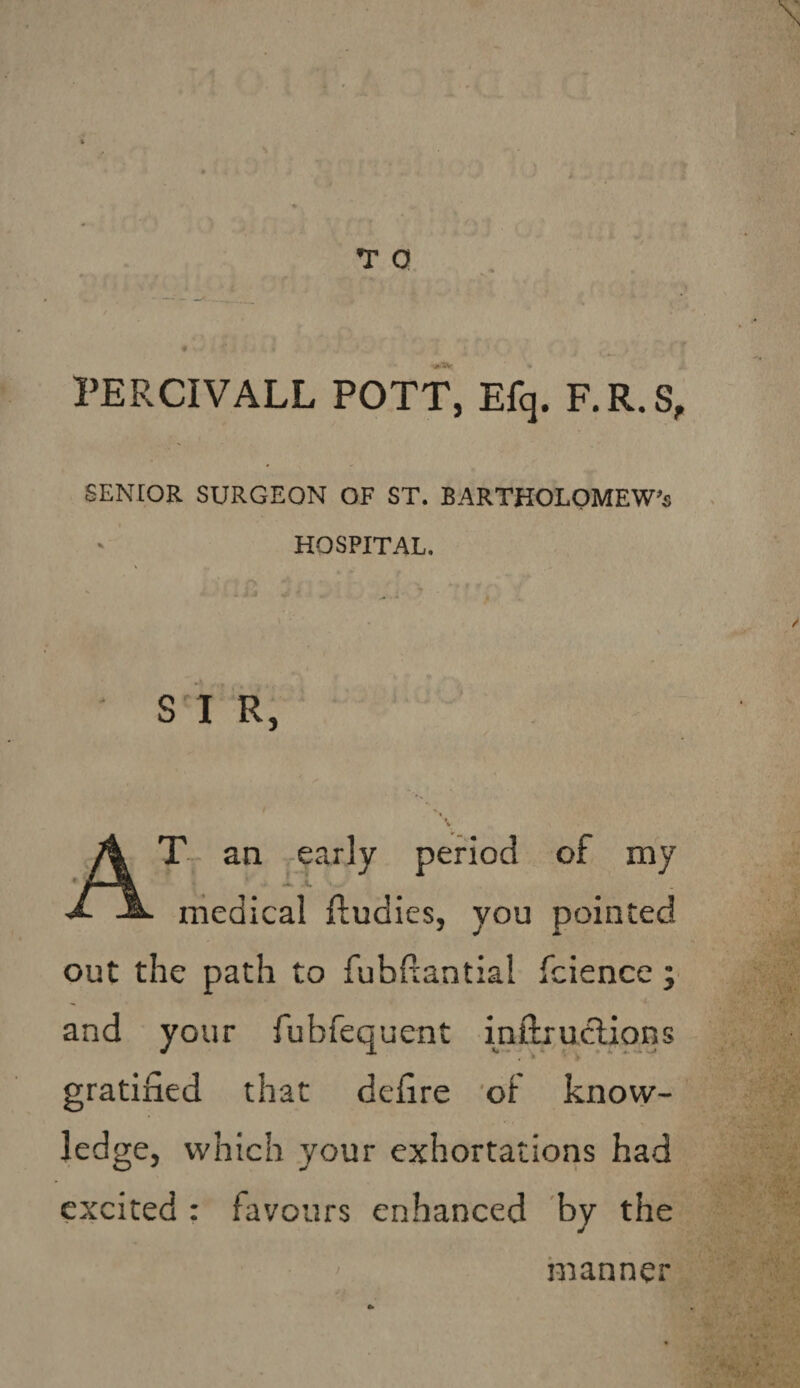 T 0 r PERCIVALL POTT, Efq. F.R.S, SENIOR SURGEON OF ST. BARTHOLOMEW’! HOSPITAL. S I R, v AT an early period of my medical Rudies, you pointed out the path to fubfiantial fcience; and your fubfequent inftruclions gratified that defire of know¬ ledge, which your exhortations had excited : favours enhanced by the manner