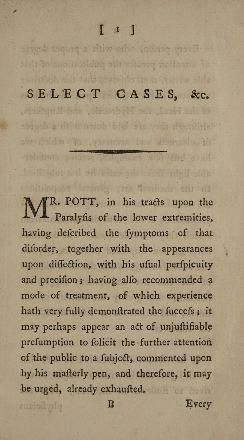 /> [ 1 J SELECT CASES, See. jk 4TR. POTT, in his trails upon the •*•*-*• Paralyfis of the lower extremities, having defcribed the fymptoms of that diforder, together with the appearances upon diffeilion, with his ufual perfpicuity and precifion; having alfo recommended a mode of treatment, of which experience hath very fully demonftrated the fuccefs; it may perhaps appear an ail of unjuflifiable prefumption to folicit the further attention of the public to a fubjedt, commented upon by his mafterly pen, and therefore, it may be urged, already exhaufled. B Every