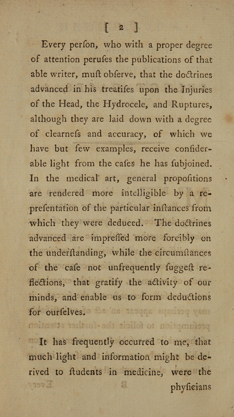 Every perfon, who with a proper degree of attention perufes the publications of that able writer, mu ft obferve, that the doctrines advanced in his treatifes upon the Injuries of the Head, the Hydrocele, and Ruptures, although they are laid down with a degree of clearnefs and accuracy, of which we have but few examples, receive confider- able light from the cafes he has fubjoined. In the medical art, general propofitions are rendered more intelligible by a re- prefentation of the particular inftances from which they were deduced. The dodrines advanced are impreffed more forcibly on the underftanding, while the circumftances of the cafe not unfrequently fuggeft re- fledions, that gratify the adivity of our minds, and enable us to form dedudions for ourfelves* It has frequently occurred to me, that much light and information might be de¬ rived to ftudents in medicine, were the phyfkians