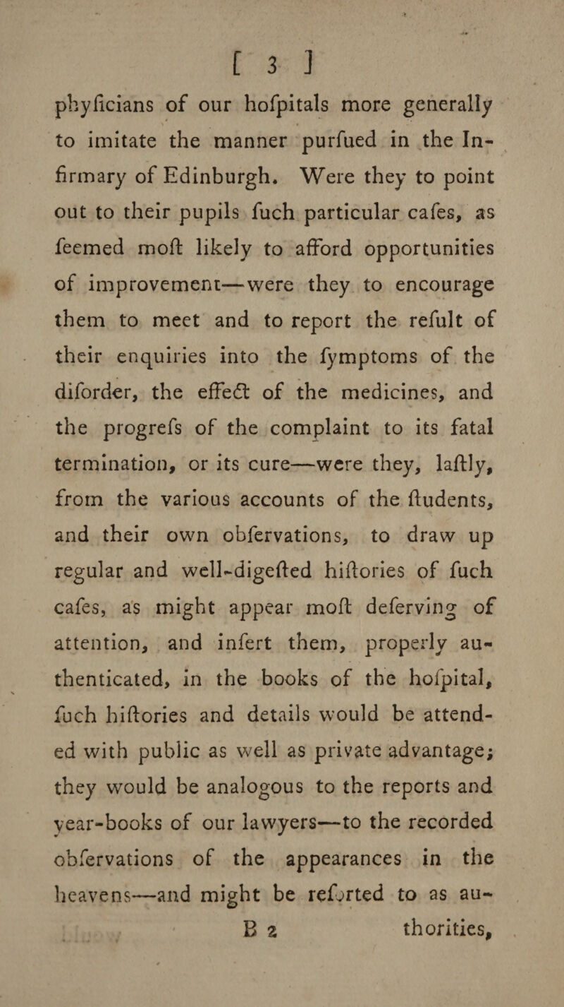 phyficians of our hofpitals more generally \ * to imitate the manner purfued in the In¬ firmary of Edinburgh. Were they to point out to their pupils fuch particular cafes, as feemed mod: likely to afford opportunities of improvement—were they to encourage them to meet and to report the refult of their enquiries into the fymptoms of the diforder, the effedt of the medicines, and the progrefs of the complaint to its fatal termination, or its cure—were they, laftly, from the various accounts of the fludents, and their own obfervations, to draw up regular and well-digefted hiftories of fuch cafes, as might appear moft deferving of attention, and infert them, properly au¬ thenticated, in the books of the hofpital, fuch hiftories and details would be attend¬ ed with public as well as private advantage; they would be analogous to the reports and year-books of our lawyers—to the recorded obfervations of the appearances in the heavens—and might be refjrted to as au- B z thorities.