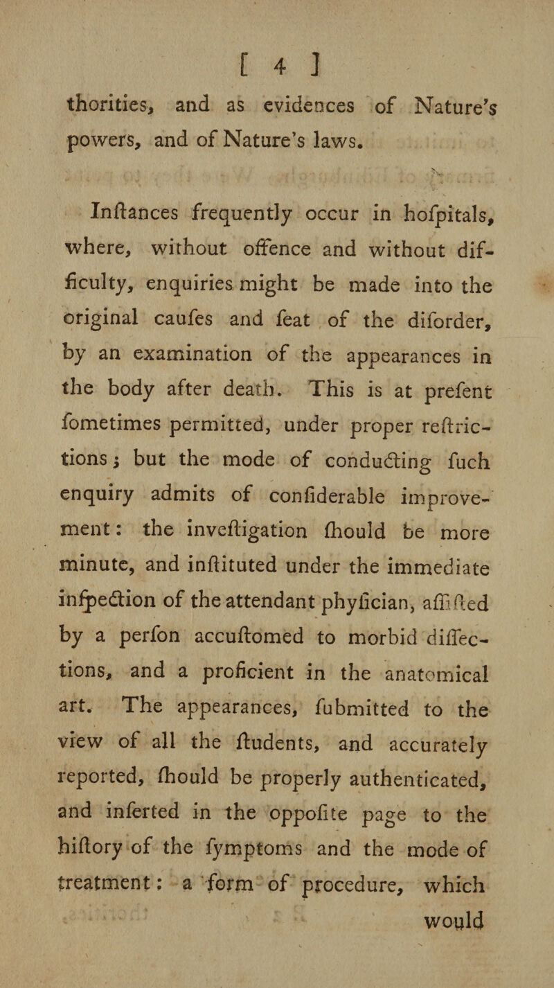 thorities, and as evidences of Nature's powers, and of Nature’s laws. > / v - Inflances frequently occur in hofpitals, where, without offence and without dif¬ ficulty, enquiries might be made into the original caufes and feat of the diforder, by an examination of the appearances in the body after death. This is at prefent fometimes permitted, under proper reftric- tions $ but the mode of conducting fuch enquiry admits of confiderable improve¬ ment: the invefligation fhould be more minute, and infiituted under the immediate infpedtion of the attendant phyiician, affifled by a perfon accuflomed to morbid defec¬ tions, and a proficient in the anatomical art. The appearances, fubmitted to the view of all the ftudents, and accurately reported, fhould be properly authenticated, and inferted in the oppofite page to the hiftory of the fymptoms and the mode of treatment; a form of procedure, which would