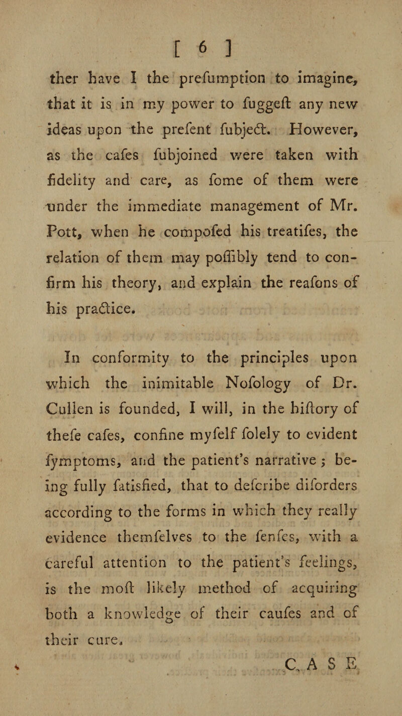 ther have I the prefumption to imagine, that it is in my power to fuggeft any new ideas upon the prefent fubjedt. However, as the cafes fubjoined were taken with fidelity and care, as fome of them were tinder the immediate management of Mr. Pott, when he compofed his treatifes, the relation of them may poffibly tend to con¬ firm his theory, and explain the reafons of his pradlice. > * In conformity to the principles upon which the inimitable Nofology of Dr. Cullen is founded, I will, in the hi (lory of thefe cafes, confine myfelf folely to evident fymptoms, and the patient’s narrative; be¬ ing fully fatisfied, that to defcribe diforders according to the forms in which they really evidence themfelves to the fenfes, with a careful attention to the patient’s feelings, is the moft likely method of acquiring both a knowledge of their caufes and of their cure*