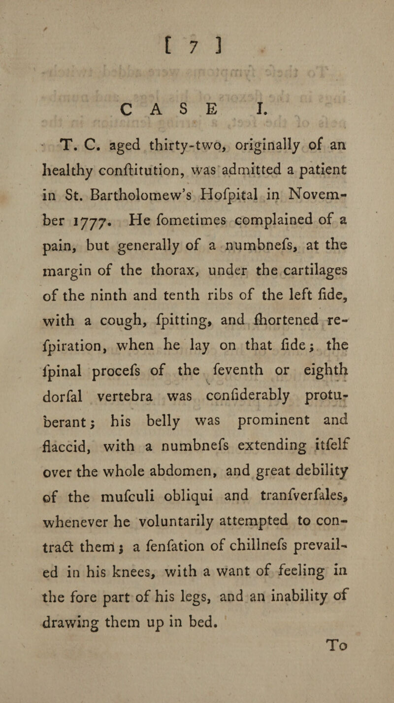 / CASE I. T. C. aged thirty-two, originally of an healthy conftitution, was admitted a patient * in St. Bartholomew’s Hofpital in Novem¬ ber 1777. He fometimes complained of a pain, but generally of a numbnefs, at the margin of the thorax, under the cartilages of the ninth and tenth ribs of the left fide, with a cough, fpitting, and fhortened re- fpiration, when he lay on that fide; the ipinal procefs of the feventh or eighth dorfal vertebra was confiderably protu¬ berant; his belly was prominent and flaccid, with a numbnefs extending itfelf over the whole abdomen, and great debility of the mufculi obliqui and tranfverfales, whenever he voluntarily attempted to con¬ tract them ; a fenfation of chillnefs prevail¬ ed in his knees, with a want of feeling in the fore part of his legs, and an inability of drawing them up in bed. To