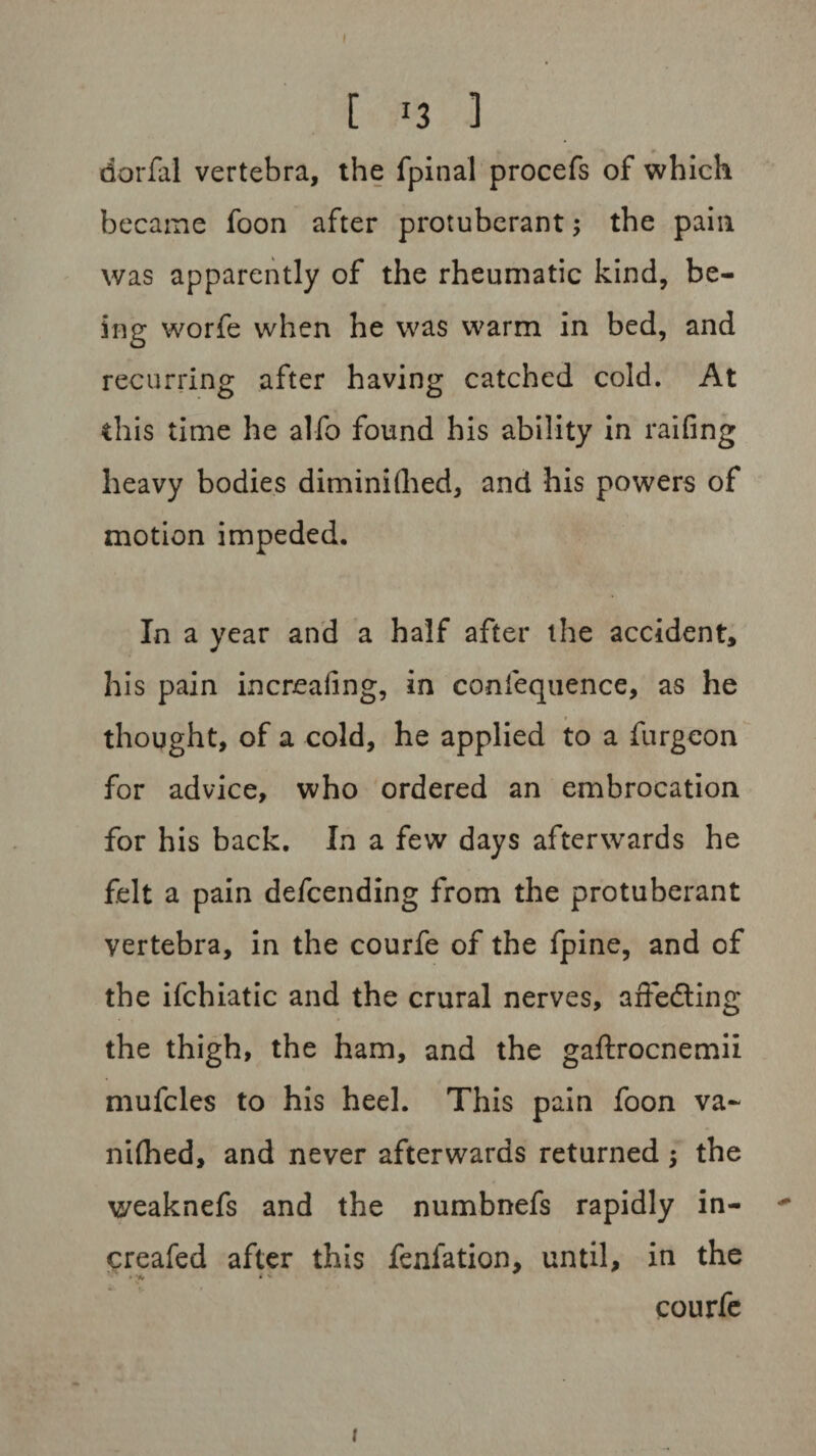 I [ J3 1 dorfal vertebra, the fpinal procefs of which became foon after protuberant; the pain was apparently of the rheumatic kind, be¬ ing worfe when he was warm in bed, and recurring after having catched cold. At this time he alfo found his ability in railing heavy bodies diminished, and his powers of motion impeded. In a year and a half after the accident, his pain increaling, in coniequence, as he thought, of a cold, he applied to a furgeon for advice, who ordered an embrocation for his back. In a few days afterwards he felt a pain defcending from the protuberant vertebra, in the courfe of the fpine, and of the ifchiatic and the crural nerves, affedting the thigh, the ham, and the gaftrocnemii mufcles to his heel. This pain foon va- niihed, and never afterwards returned $ the weaknefs and the numbnefs rapidly in- creafed after this fenfation, until, in the • vw * c •’* t • courfe i