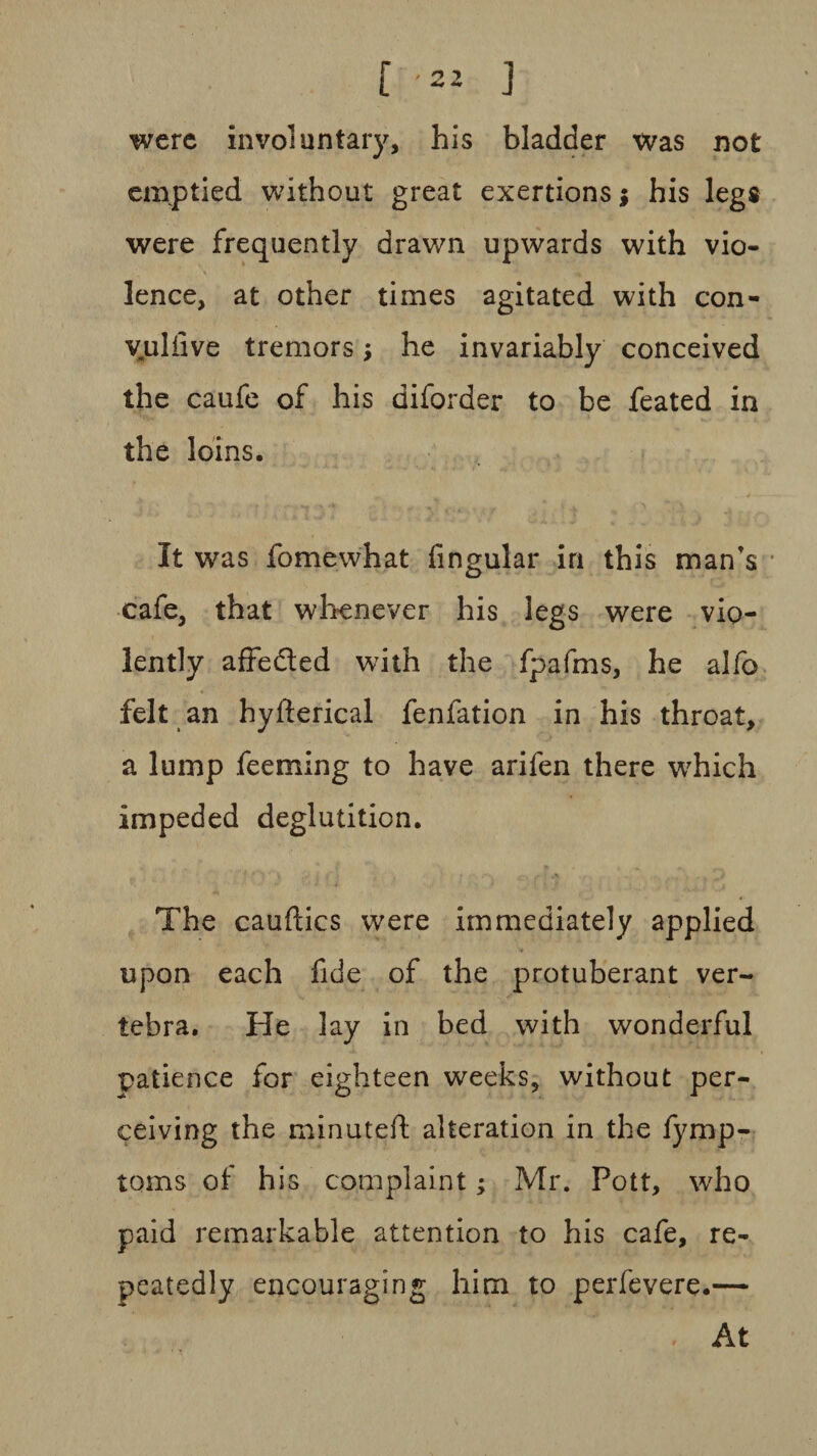 were involuntary, his bladder was not emptied without great exertions; his legs were frequently drawn upwards with vio¬ lence, at other times agitated with con¬ vulsive tremors; he invariably conceived the caufe of his diforder to be feated in the loins. It was fomewhat lingular in this man's cafe, that whenever his legs were vio¬ lently affe&ed with the fpafms, he alfo felt an hyfterical fenfation in his throat, a lump feeming to have arifen there wrhich impeded deglutition. The cauftics were immediately applied upon each fide of the protuberant ver¬ tebra. He lay in bed with wonderful patience for eighteen weeks, without per¬ ceiving the minuted: alteration in the fymp- toms of his complaint; Mr. Pott, who paid remarkable attention to his cafe, re¬ peatedly encouraging him to perfevere.— At