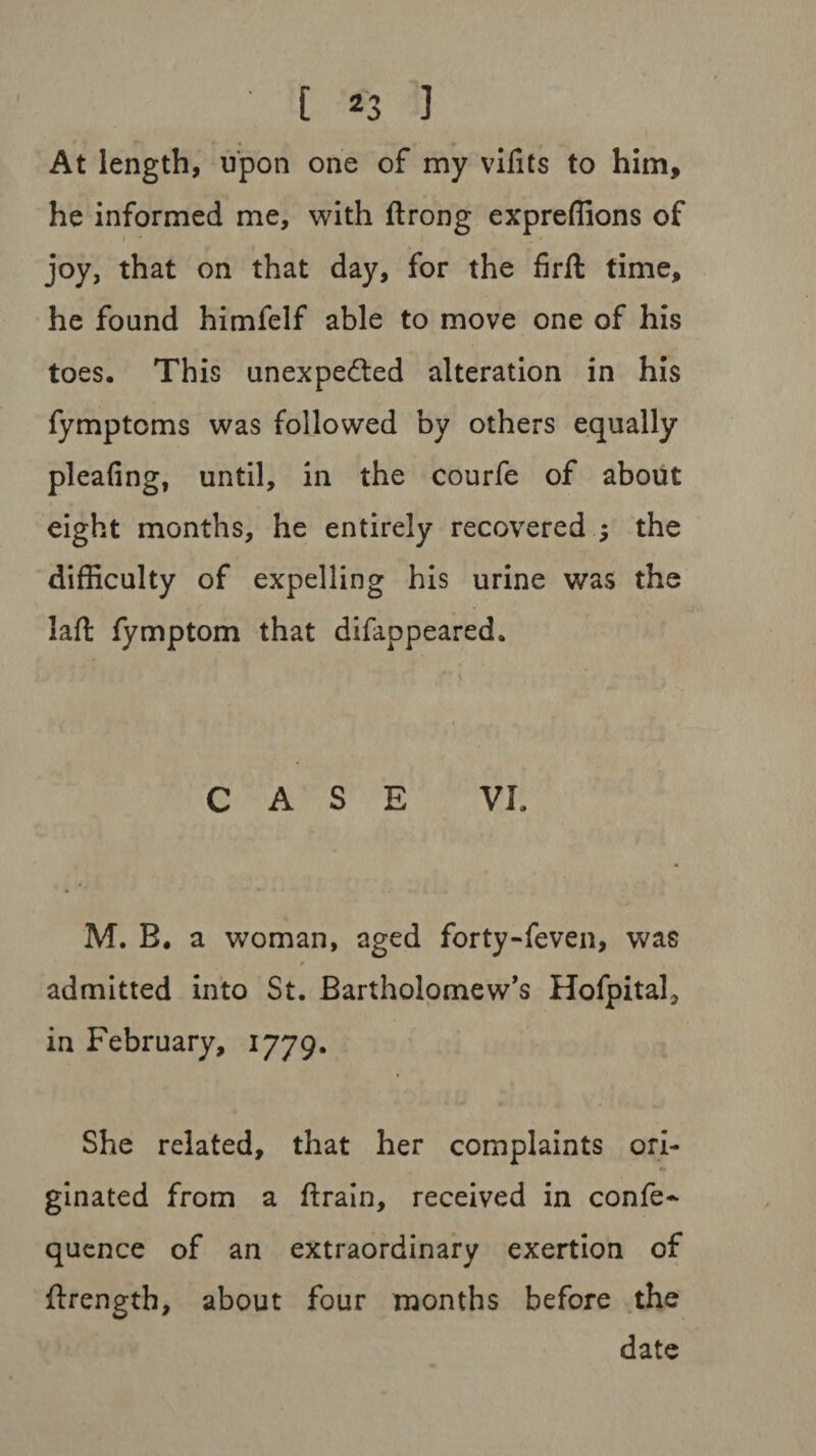 At length, upon one of my vifits to him, he informed me, with ftrong expreffions of joy, that on that day, for the firft time, he found himfelf able to move one of his toes. This unexpected alteration in his fymptoms was followed by others equally pleafing, until, in the courfe of about eight months, he entirely recovered the difficulty of expelling his urine was the laft fymptom that difappeared. \ CASE VI, M. B. a woman, aged forty-feven, was 4 admitted into St. Bartholomew’s Hofpital, in February, 1779. She related, that her complaints ori¬ ginated from a ftrain, received in confe- quence of an extraordinary exertion of ftrength, about four months before the date