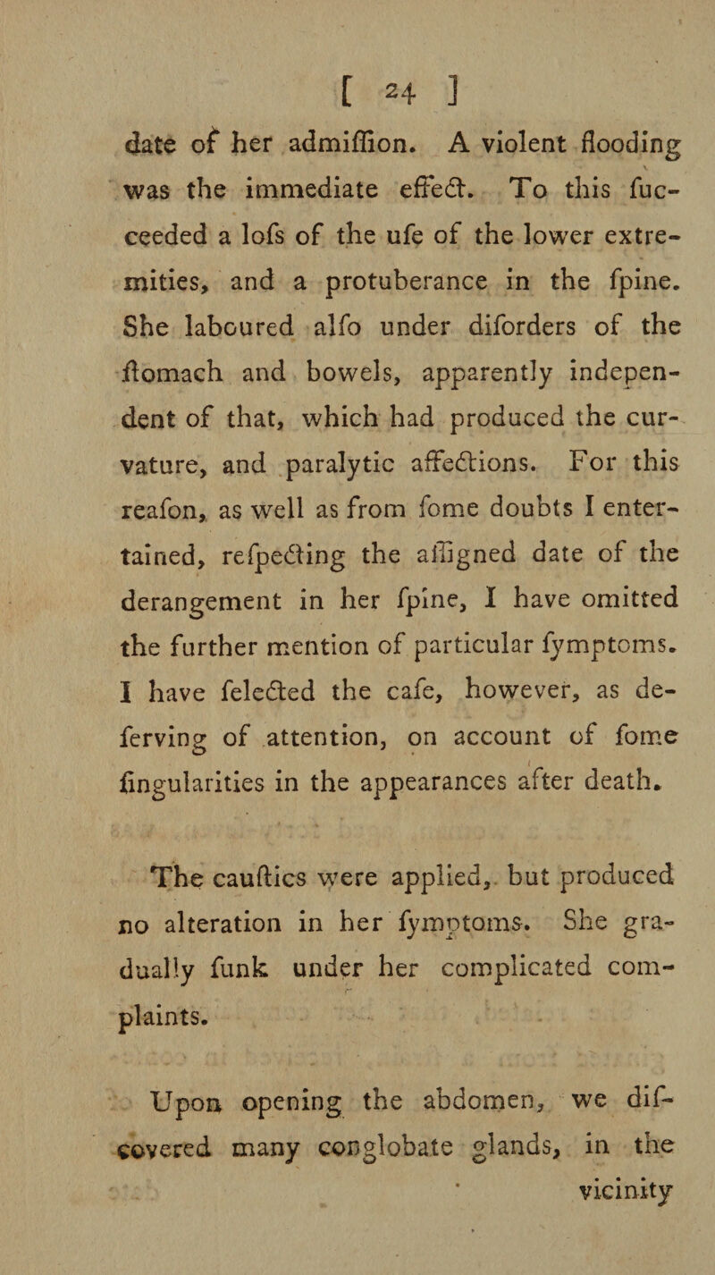 [ 2 4 ] date of her admiffion. A violent flooding was the immediate effedh To this fuc- ceeded a lofs of the ufe of the lower extre¬ mities, and a protuberance in the fpine. She laboured alfo under diforders of the domach and bowels, apparently indepen¬ dent of that, which had produced the cur¬ vature, and paralytic affedtions. For this reafon, as well as from fome doubts I enter¬ tained, refpe&ing the affigned date of the derangement in her fpine, I have omitted the further mention of particular fymptcms. I have feledted the cafe, however, as de- ferving of attention, on account of fome Angularities in the appearances after death., The cauftics wTere applied, but produced no alteration in her fymptoms. She gra¬ dually funk under her complicated com- Upon opening the abdomen, we dif¬ fered many conglobate glands, in the vicinity