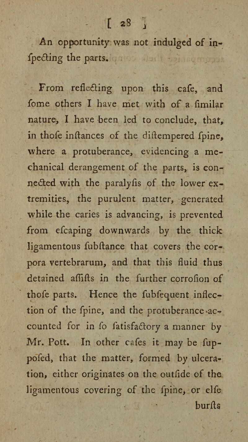 An opportunity was not indulged of in- fpe&ing the parts. From reflecting upon this cafe, and fome others I have met with of a fimilar nature, I have been led to conclude, that, in thofe inftances of the diftempered fpine, where a protuberance, evidencing a me¬ chanical derangement of the parts, is con¬ nected with the paralyfis of the lower ex¬ tremities, the purulent matter, generated while the caries is advancing, is prevented from efcaping downwards by the thick ligamentous fubftance that covers the cor¬ pora vertebrarum, and that this fluid thus detained afiifts in the further corrofion of thofe parts. Hence the fubfequent inflec- tion of the fpine, and the protuberance *ac** counted for in fo fatisfaCtory a manner by Mr. Pott, In other cafes it may be fup- pofed, that the matter, formed by ulcera¬ tion, either originates on the outfide of the ligamentous covering of the fpine, or elfe burfta