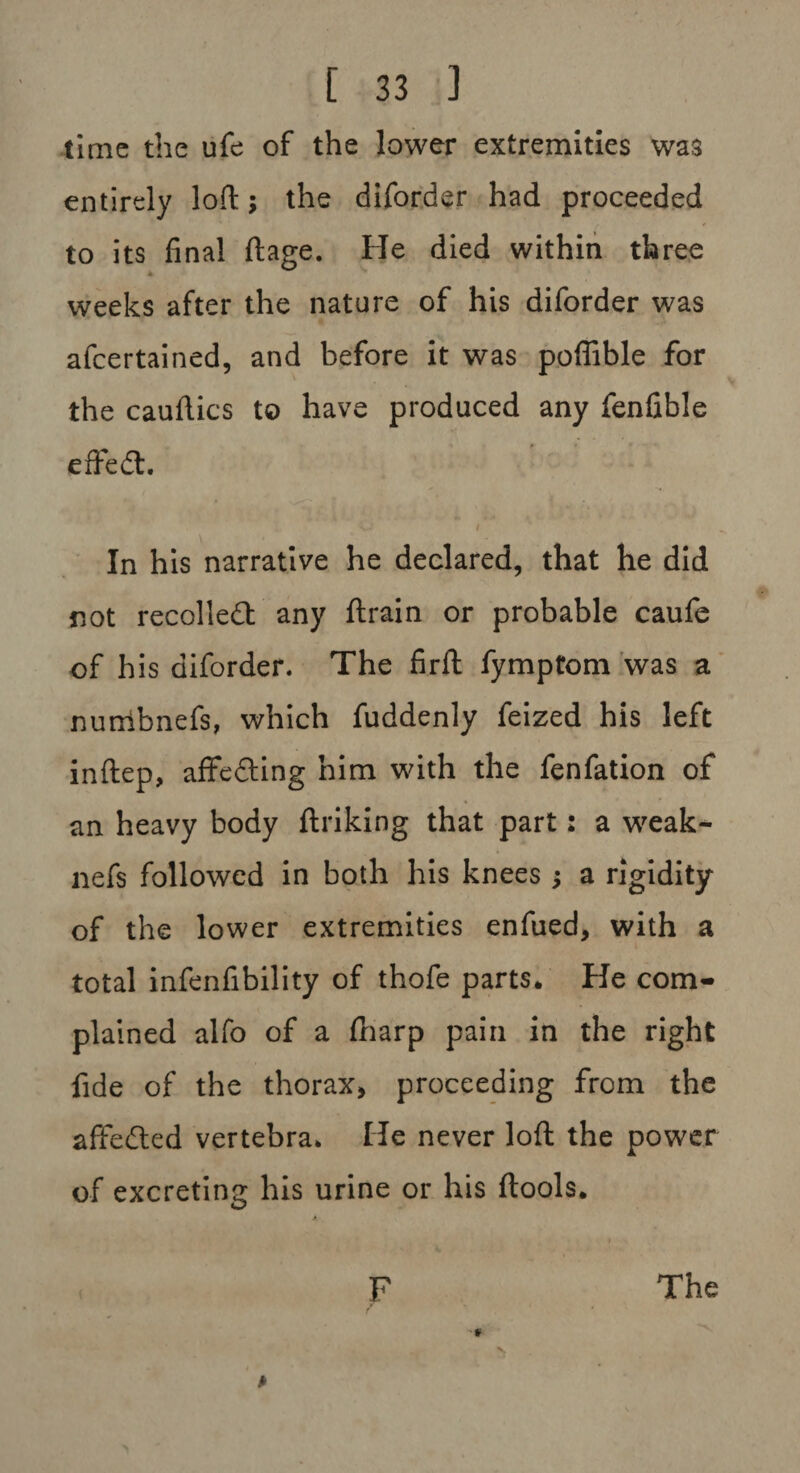 time the ufe of the lower extremities was entirely loft; the diforder had proceeded to its final ftage. He died within three weeks after the nature of his diforder was afeertained, and before it was poflible for the cauftics to have produced any fenfible e fired:. ■ i In his narrative he declared, that he did not recoiled any (train or probable caufe of his diforder. The firft fymptom was a nunibnefs, which fuddenly feized his left inftep, affeding him with the fenfation of an heavy body ftriking that part: a weak- nefs followed in both his knees a rigidity of the lower extremities enfued, with a total infenfibility of thofe parts. He com¬ plained alfo of a (harp pain in the right fide of the thorax, proceeding from the affeded vertebra. He never loft the power of excreting his urine or his ftools. A The