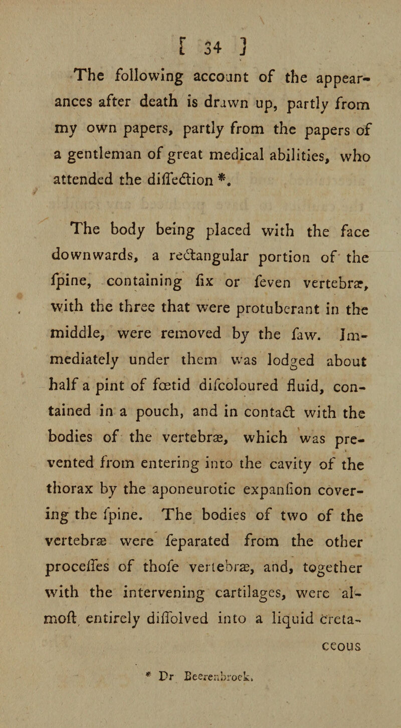 The following account of the appear¬ ances after death is drawn up, partly from my own papers, partly from the papers of a gentleman of great medical abilities, who attended the difledtion The body being placed with the face downwards, a rectangular portion of the fpine, containing fix or feven vertebra?, with the three that were protuberant in the middle, were removed by the faw. Im¬ mediately under them was lodged about half a pint of fcetid difcoloured fluid, con¬ tained in a pouch, and in contadt with the bodies of the vertebras, which was pre- t vented from entering into the cavity of the thorax by the aponeurotic expanfion cover¬ ing the fpine. The bodies of two of the vertebras were feparated from the other procefles of thofe vertebrae, and, together with the intervening cartilages, were al- moft, entirely diflblved into a liquid creta¬ ceous * Pr Eeereabroek*