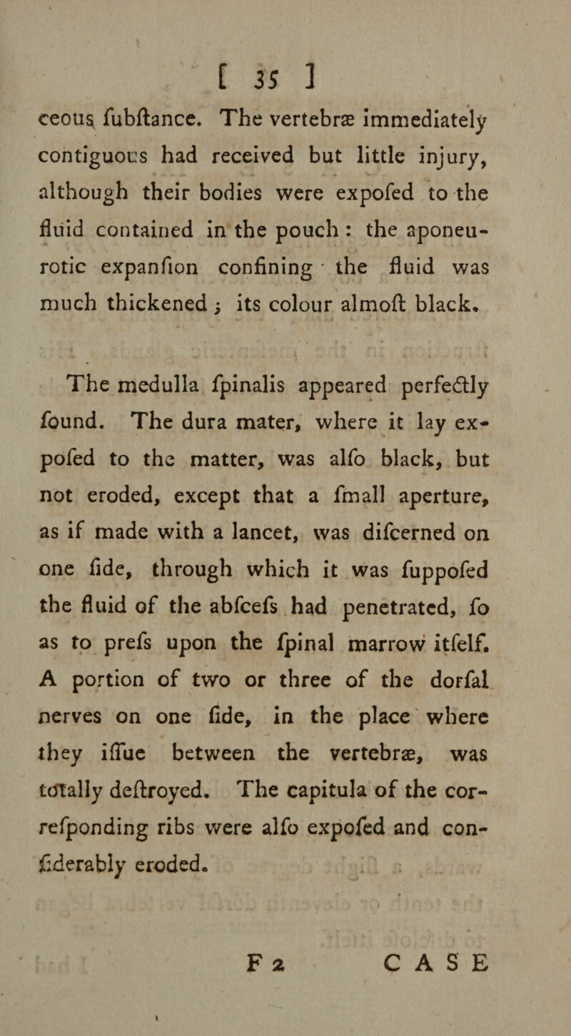 ceou$ fubftance. The vertebras immediately contiguous had received but little injury, although their bodies were expofed to the fluid contained in the pouch : the aponeu¬ rotic expanfion confining * the fluid was much thickened its colour almoft black* ... - - The medulla fpinalis appeared perfectly found. The dura mater, where it lay ex¬ pofed to the matter, was alfo black, but not eroded, except that a final] aperture, as if made with a lancet, was difeerned on one fide, through which it was fuppofed the fluid of the abfeefs had penetrated, fo as to prefs upon the fpinal marrow itfelf. A portion of two or three of the dorfal nerves on one fide, in the place where they iffue between the vertebrae, was totally deftroyed. The capitula of the cor- refponding ribs were alfo expofed and con- fiderably eroded. F a i CASE