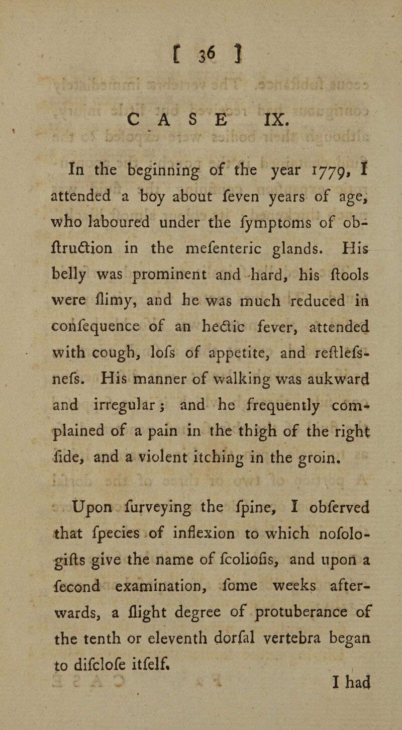 CASE IX. In the beginning of the year l779> 1 attended a boy about feven years of age, who laboured under the fymptoms of ob- ftrudtion in the mefenteric glands. His belly was prominent and hard, his ftools were llimy, and he was much reduced in confequence of an he&ic fever, attended with cough, lofs of appetite, and reftlefs- nefs. His manner of walking was aukward and irregular; and he frequently com* plained of a pain in the thigh of the right fide, and a violent itching in the groin. Upon furveying the fpine, I obferved that fpecies of inflexion to which nofolo- gifts give the name of fcoliofis, and upon a fecond examination, fome weeks after¬ wards, a flight degree of protuberance of the tenth or eleventh dorfal vertebra began to difclofe itfelf. , I had