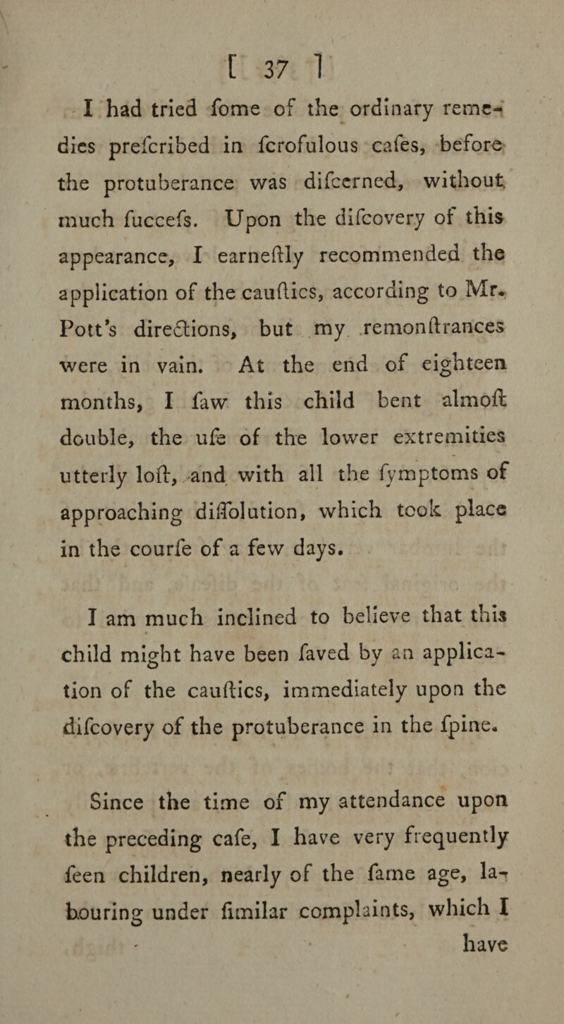 I had tried fome of the ordinary reme¬ dies prefcribed in fcrofulous cafes, before the protuberance was difccrned, without, much fuccefs. Upon the difcovery of this appearance, I earneftly recommended the application of the cauflics, according to Mr* Pott’s diredtions, but my remonftrances were in vain. At the end of eighteen months, I faw this child bent almoft double, the ufe of the lower extremities utterly loft, >and. with all the fymptoms of approaching diffolution, which took place in the courfe of a few days. I am much inclined to believe that this child might have been faved by an applica¬ tion of the cauftics, immediately upon the difcovery of the protuberance in the fpine. Since the time of my attendance upon the preceding cafe, I have very frequently leen children, nearly of the fame age, la-r bouring under fimilar complaints, which I have