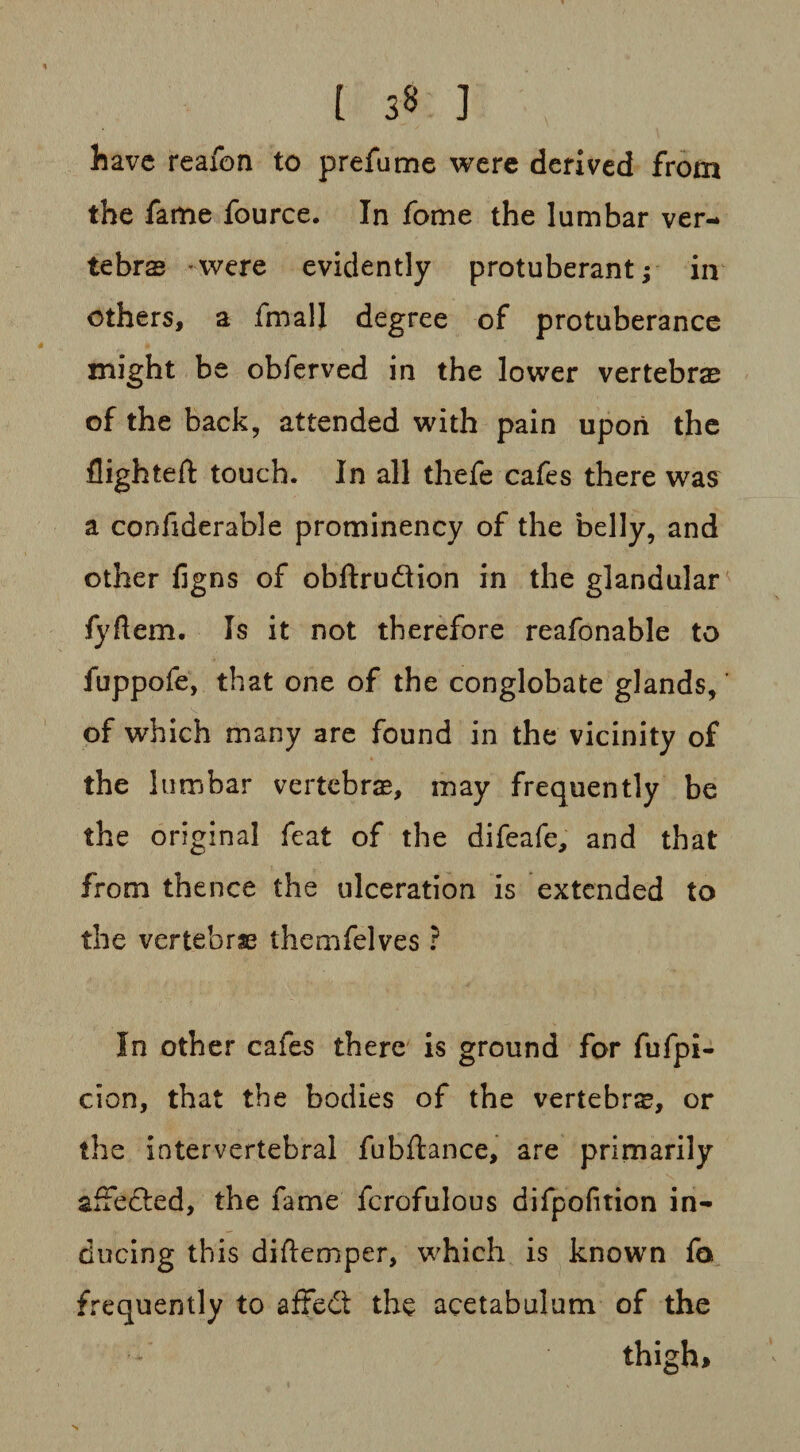 [ 3§ J have reafon to prefume were derived from the fame fource. In fome the lumbar ver¬ tebra -were evidently protuberant; in others, a fmall degree of protuberance might be obferved in the lower vertebrae of the back, attended with pain upon the flighted: touch. In all thefe cafes there was a confiderable prominency of the belly, and other figns of obftru&ion in the glandular fyflem. Is it not therefore reafonable to fuppofe, that one of the conglobate glands, of which many are found in the vicinity of the lumbar vertebras, may frequently be the original feat of the difeafe, and that from thence the ulceration is extended to the vertebras themfelves ? In other cafes there is ground for fufpi- cion, that the bodies of the vertebra, or the intervertebral fubftance, are primarily afFefted, the fame fcrofulous difpofition in¬ ducing this diftemper, which is known fa frequently to affedt the acetabulum of the thigh*