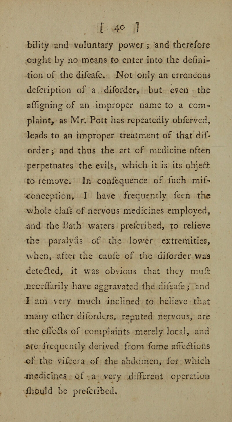 [ 4° 1 * bility and voluntary power ; and therefore ought by no means to enter into the defini¬ tion of the difeafe. Not only an erroneous defcription of a diforder, but even the affigning of an improper name to a com¬ plaint, as Mr. Pott has repeatedly obferved, leads to an improper treatment of that dif¬ order; and thus the art of medicine often perpetuates the evils, which it is its objed to remove. In confequence of fuch mif- conception, I have frequently feen the whole clafs of nervous medicines employed, and the Bath v/aters prefcribed, to relieve the paralyfis of the lower extremities, when, after the caufe of the diforder was deteded, it was obvious that they muft necefiarily have aggravated the difeafe; and I am very much inclined to believe that many other diforders, reputed nervous, are the effeds of complaints merely local, and are frequently derived from forae affedions •of the vifcera of the abdomen, for which .medicines of a very different operation fhcqld be prefcribed.
