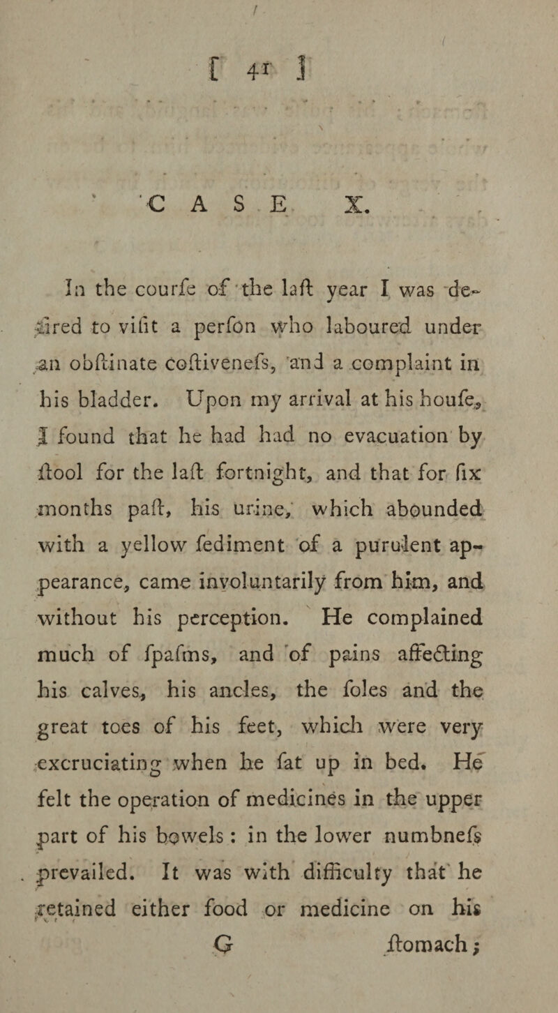 / [ 4* J 'CASE X. . , In the courfe of the laft year I was de¬ sired to vifit a perfon who laboured under an obftinate codivenefs, and a complaint in his bladder. Upon my arrival at his houfe,, I found that he had had no evacuation by llool for the laft fortnight, and that for fix months pad, his urine, which abounded with a yellow fediment of a purulent ap¬ pearance, came involuntarily from him, and without his perception. He complained much of fpafms, and of pains aftedling his calves, his ancles, the foies and the great toes of his feet, which were very excruciating when he fat up in bed. He \ felt the operation of medicines in the upper part of his bowels: in the lower numbnefs . prevailed. It was with difficulty that he retained either food or medicine on his G ilomach;