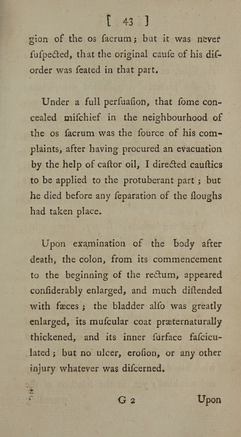 gion of the os facrum; but it was never fufpe&ed, that the original caufe of his dis¬ order was Seated in that part. Under a full perfuafion, that Some con¬ cealed mifchief in the neighbourhood of the os facrum was the Source of his com¬ plaints, after having procured an evacuation by the help of caftor oil, I directed cauftics to be applied to the protuberant part ; but he died before any Separation of the Houghs had taken place. * 1 M Upon examination of the body after death, the colon, from its commencement to the beginning of the reftum, appeared confiderably enlarged, and much diftended with faeces ; the bladder alfo was greatly enlarged, its mufcular coat praeternaturally thickened, and its inner Surface fafcicu- lated; but no ulcer, erofion, or any other injury whatever was difcerned.