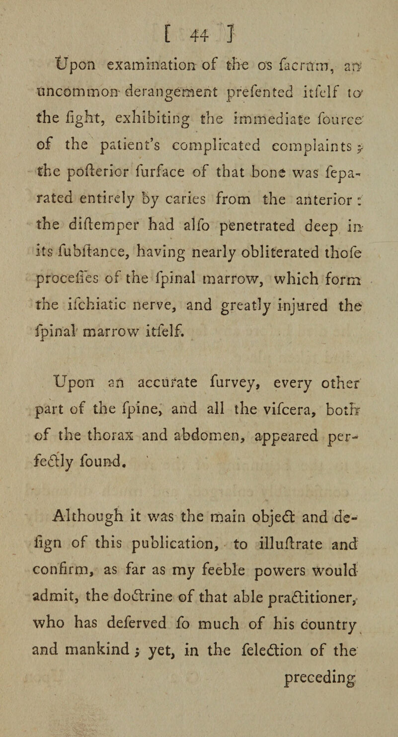 Upon examination of the os facrarn, an uncommon- derangement prefented itfelf uy the fight, exhibiting the immediate fource of the patient’s complicated complaints * ^ V N the pofterior furface of that bone was fepa- rated entirely by caries from the anterior : the diflemper had alfo penetrated deep in its fubftance, having nearly obliterated thofe procefies of the fpinal marrow, which form the ifchiatic nerve, and greatly injured the fpinal marrow itfelf. Upon an accurate furvey, every other part of the fpine, and all the vifcera, both of the thorax and abdomen, appeared per- * fecily found. Although it was the main objedt and de- fign of this publication, to illuftrate and confirm, as far as my feeble powers would admit, the dodtrine of that able pradlitioner, who has deferved fo much of his country and mankind ; yet, in the feledtion of the preceding