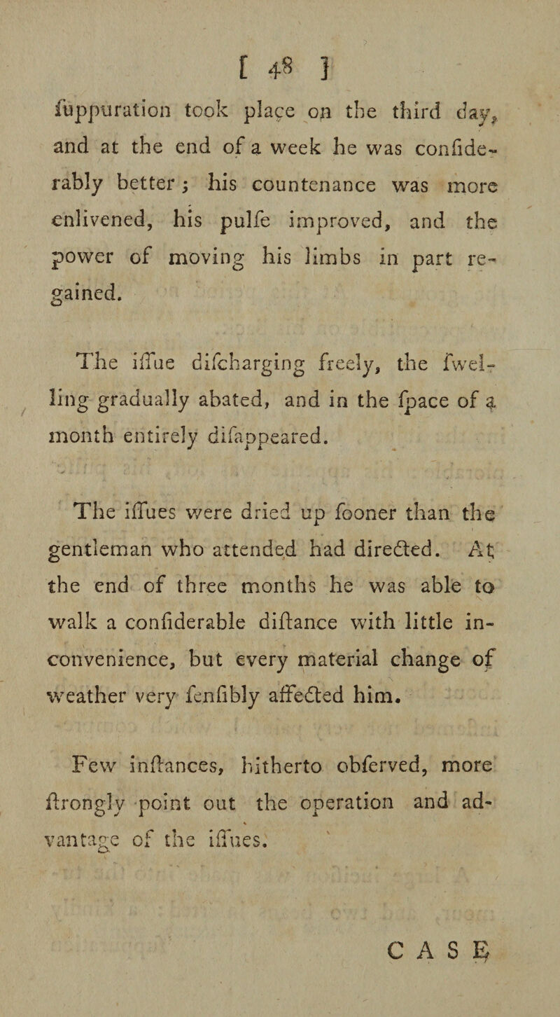 [ } fuppuration took place on the third day, and at the end of a week he was confide- rably better; his countenance was more enlivened, his pulfe improved, and the power of moving his limbs in part re¬ gained. The iffue c!i(charging freely, the fwelr ling gradually abated, and in the (pace of a month entirely difappeared. The blues were dried up fooner than the gentleman who attended had directed. At; the end of three months he was able to walk a confiderable difiance with little in¬ convenience, but every material change of weather very fenfibly affedted him. Few infiances, hitherto obferved, more ftrongly point out the operation and ad- vantage cf the iiTues.