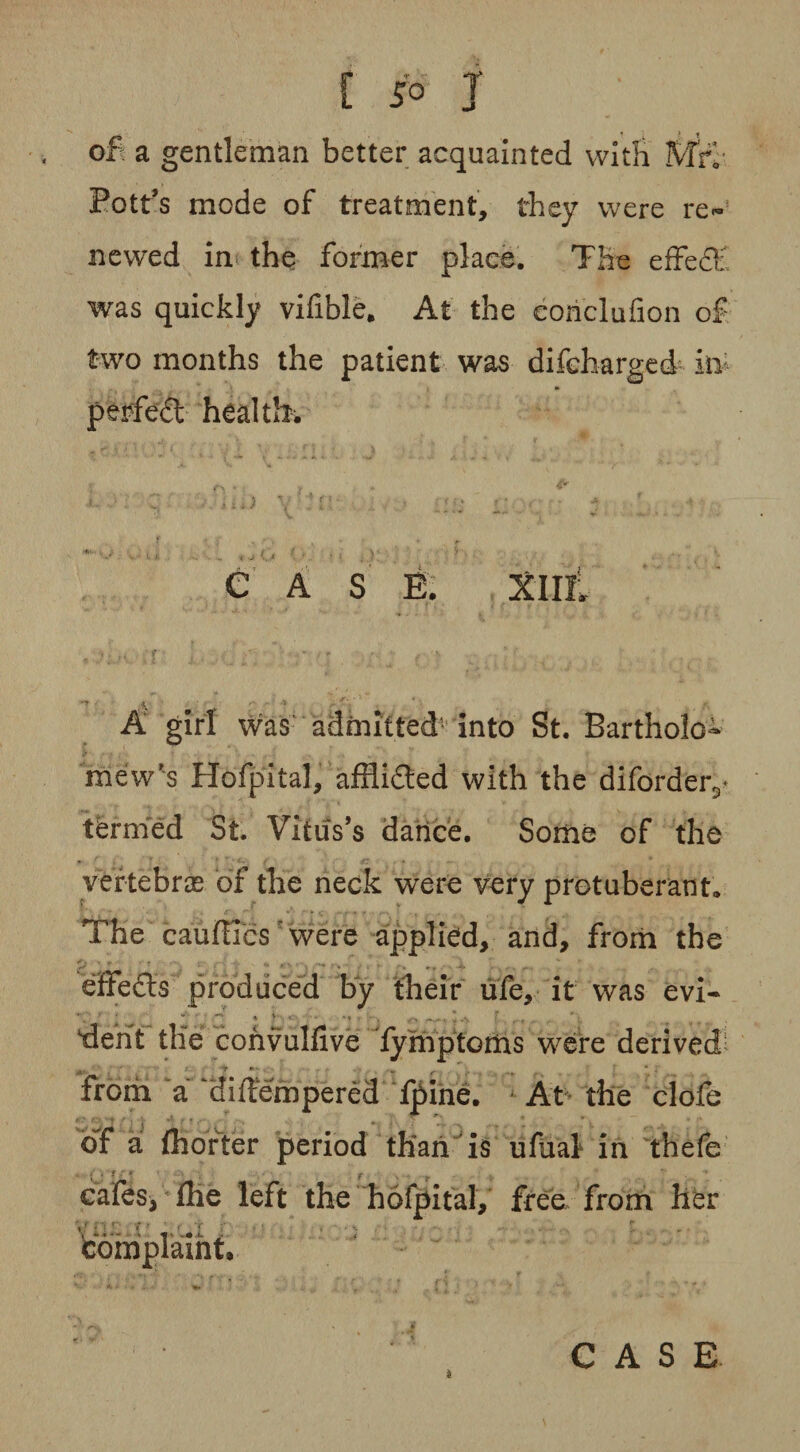[ JO J of a gentleman better acquainted with Mrf Pott’s mode of treatment, they were re¬ newed in the former place. The effedt was quickly vifible. At the conclufion of two months the patient was difeharged itv perfed health. CASE. XIII; x 1 A girl was admitted- into St. Bartholo¬ mew's Hofpital, afflided with the diforder3* tfermed St. Vitus’s dance. Some of the vertebrae of the neck were very protuberant. The caufilcs were applied, and, from the effeds produced by their life, it was evi¬ dent tile: convulfive fymptoms were derived from a a i (Tempered fpine. At the clofe of a (hotter period than is ufual in thefe • * • ' r ■ , ' cafes, (he left the hofpital, free from her complaint.