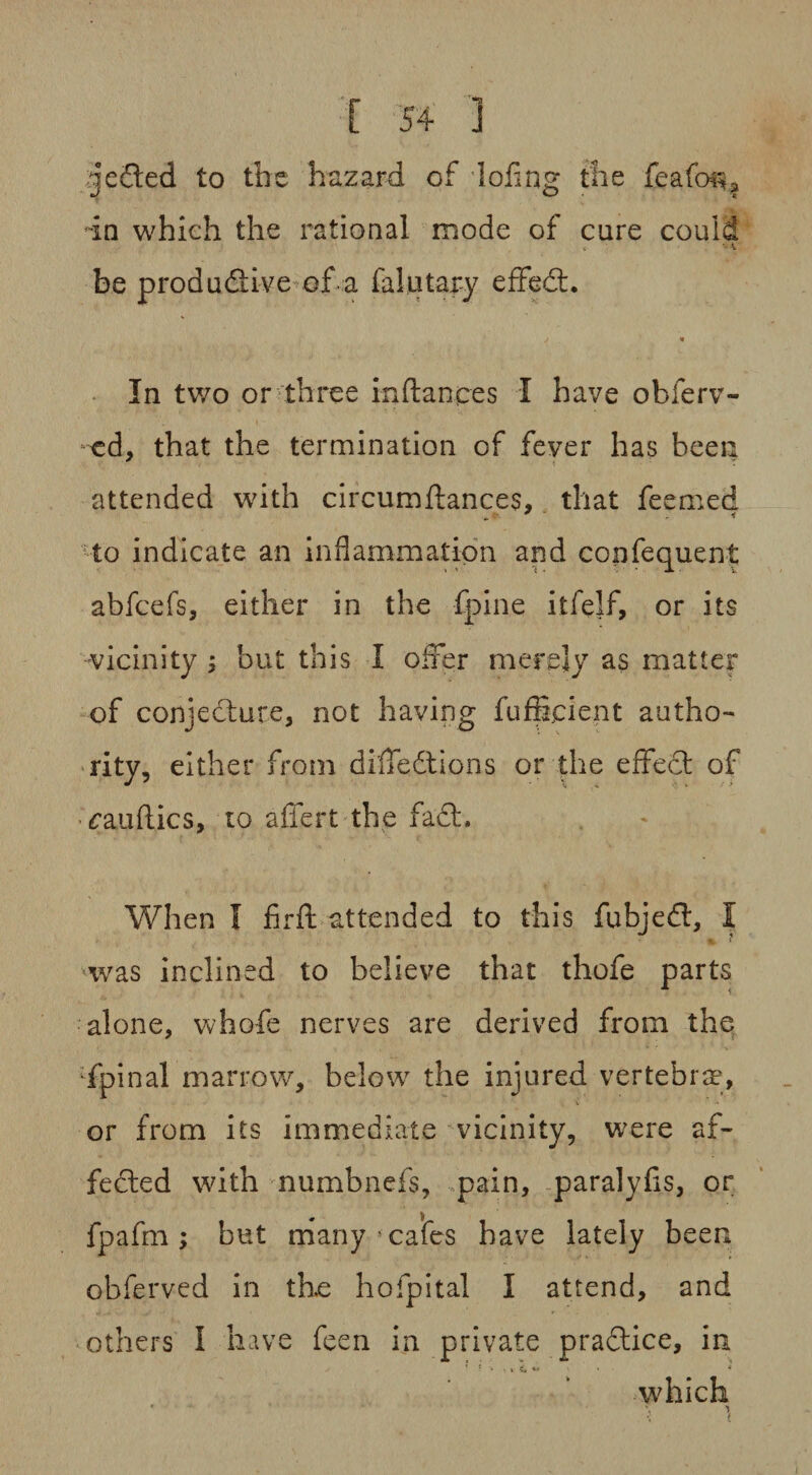 ^jeCted to the hazard of doling the feafon? in which the rational mode of cure could > v, be productive of a falutary effedt. In two or three inftances I have obferv- cd, that the termination of fever has been attended with circumftances, that feemed to indicate an inflammation and confequent abfcefs, either in the fpine itfelf, or its vicinity ; but this I offer merely as matter of conjecture, not having fufffcient autho¬ rity, either from diffedtions or the effect of (fauftics, to affert the fact. When I firft attended to this fubjedt, I * { was inclined to believe that thofe parts alone, whofe nerves are derived from the fpinal marrow, below the injured vertebrae, or from its immediate vicinity, were af¬ fected with numbnefs, pain, paralyfis, or fpafm ; but many 5 cafes have lately been obferved in the hofpita! I attend, and others I have feen in private pradtice, in ’ T •* % » v» * * • * which * \