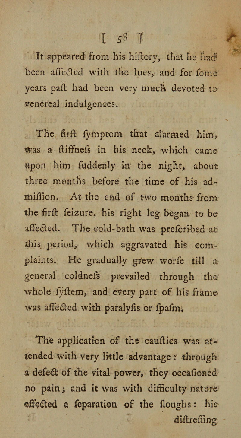 It appeared from his hi dory, that he Iracf been affefted with the lues, and for fome years paft had been very much devoted to venereal indulgences. The firft fymptom that alarmed him, Was a ftiffnefs in his neck, which came upon him fuddenly in' the night, about three months before the time of his ad- miffion. At the end of two months from the firft feizure, his right leg began to be affedted. The cold-bath was prefcribed at this period, which aggravated his com¬ plaints. He gradually grew worfe till a general coldnefs prevailed through the whole fyftem, and every part of his frame was affedted with paralyfis or fpafm. The application of the caufties was at¬ tended with very little advantage: through a defedt of the vital power, they occafioned no pain; and it was with difficulty nature effected a reparation of the floughs: his- diftreffing