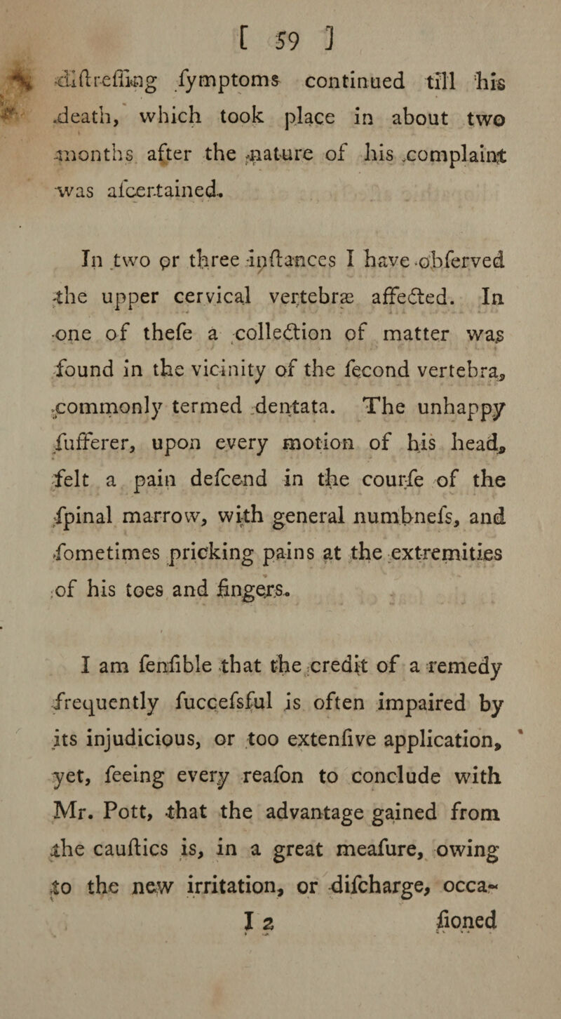 diftrefling fymptoms continued till his .death, which took place in about two -months after the ^nature of his .complaint was alcer-tained- In two pr three -inftances I have obferved the upper cervical vertebra3 affefted. In one of thefe a colleftion of matter was , -f 1' \ t t» f found in the vicinity of the fecond vertebra, ■commonly termed dentata. The unhappy fufferer, upon every motion of his head, « felt a pain defcend in the courfie of the fpinal marrow, with general numbnels, and fometimes pricking pains at the extremities * of his toes and fingers. ; I am fenfible that the credit of a remedy frequently fuccefsful is often impaired by its injudicious, or too extenfive application, yet, feeing every reafon to conclude with Mr. Pott, that the advantage gained from the cauftics is, in a great meafure, owing to the new irritation, or difcharge, occa- I 2 fioned