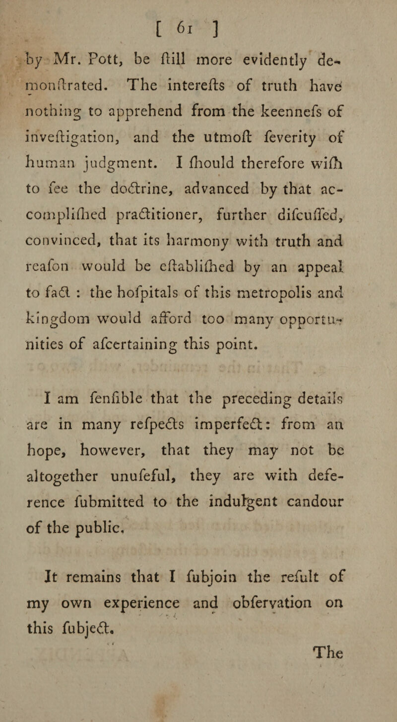 % by Mr. Pott, be dill more evidently de^ monilrated. The interefts of truth have nothing to apprehend from the keennefs of investigation, and the utmoft feverity of human judgment. I fhould therefore wiSh * to fee the doctrine, advanced by that ac¬ complished praditioner, further dilcuffed, convinced, that its harmony with truth and reafon would be eftablifhed by an appeal to fad : the hofpitals of this metropolis and kingdom would afford too many opportu¬ nities of afcertaining this point. I am fenfible that the preceding details are in many refpeds imperfed: from an hope, however, that they may not be altogether unufeful, they are with defe¬ rence fubmitted to the indulgent candour of the public. It remains that I fubjoin the refult of my own experience and obfervation on this fubjed. The j