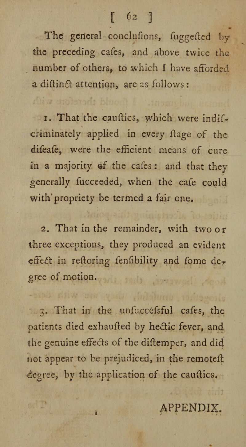 m The general conclufions, fuggefted hy the preceding cafes, and above twice the number of others, to which I have afforded a diftindl attention, are as follows : 1. That the cauftics, which were indif- criminately applied in every ftage of the difeafe, were the efficient means of cure in a majority of the cafes: and that they generally fucceeded, when the cafe could with' propriety be termed a fair one. 2. That in the remainder, with two o r three exceptions, they produced an evident effedt in reftoring fenfibility and fome de-* gree of motion. ; . 3. That in the , unfixceefsful cafes, the patients died exhauffed by heflic fever, and the genuine effedts of the diftemper, and did not appear to be prejudiced, in the remotell: degree, by the application of the caudics. APPENDIX* t J l y n <;