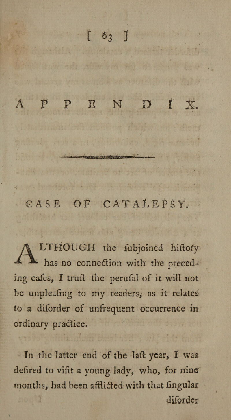 A P P E N D I & - ■ —a—*»■ '» ' ■ « - ? • * ■ • ~ ■' • : % CASE OF CATALEPSY. A LTHOUGH the fubjoined hiflory •** ^ has no'connection with the preced¬ ing cafes, I trufc the perufal of it will not be unpleafing to my readers, as it relates to a diforder of unfrequent occurrence in ordinary practice. » « In the latter end of the lail year, I was defired to vifit a young lady, who, for nine months, had been afflicted with that lingular diforder