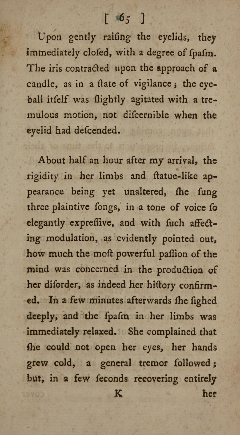 t «S ] • ^ » Upon gently railing the eyelids, they immediately doled, with a degree of fpafm. The iris contracted upon the approach of a candle, as in a Hate of vigilance; the eye¬ ball itfelf was flightly agitated with a tre¬ mulous motion, not difcernible when the eyelid had defcended. About half an hour after my arrival, the rigidity in her limbs and ftatue-like ap¬ pearance being yet unaltered, Ihe fung three plaintive fongs, in a tone of voice fo elegantly expreffive, and with fuch affeCt- ing modulation, as evidently pointed out, how much the mod powerful paffion of the mind was concerned in the production of her diforder, as indeed her hiftory confirm¬ ed. In a few minutes afterwards Ihe fighed deeply, and the fpafm in her limbs was immediately relaxed. She complained that fhe could not open her eyes, her hands grew cold, a general tremor followed; but, in a few feconds recovering entirely K her