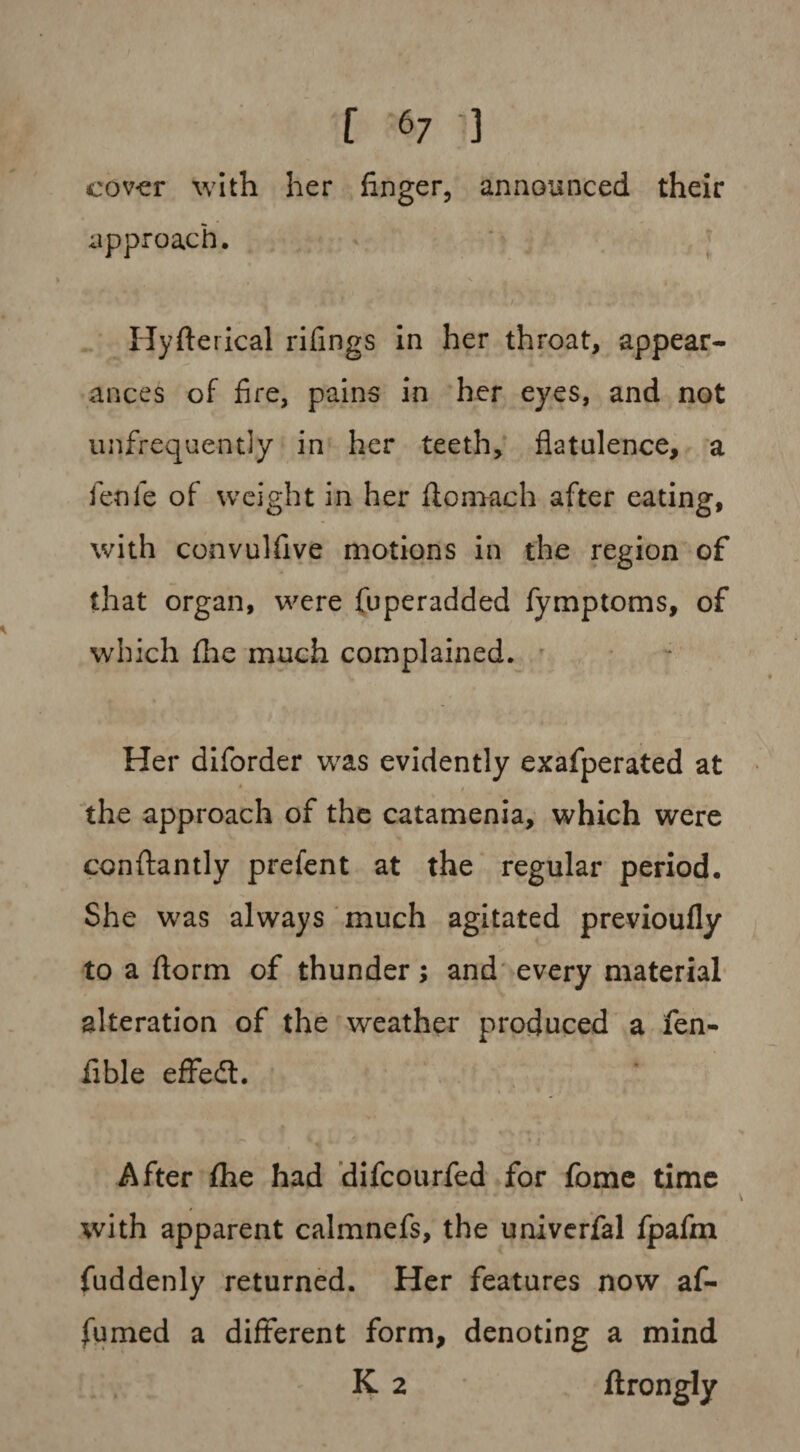 cover with her finger, announced their approach. Hyfterical rifings in her throat, appear- ances of fire, pains in her eyes, and not unfrequently in her teeth, flatulence, a fen 1 e of weight in her fiomach after eating, with convulfive motions in the region of that organ, were fuperadded fymptoms, of which flie much complained. Her diforder was evidently exafperated at the approach of the catamenia, which were conftantly prefent at the regular period. She was always much agitated previoufly to a florm of thunder; and every material alteration of the weather produced a fen- fible efFedL After (he had difcourfed for fome time with apparent calmnefs, the univerfal fpafm fuddenly returned. Her features now af- fumed a different form, denoting a mind K 2 ftrongly