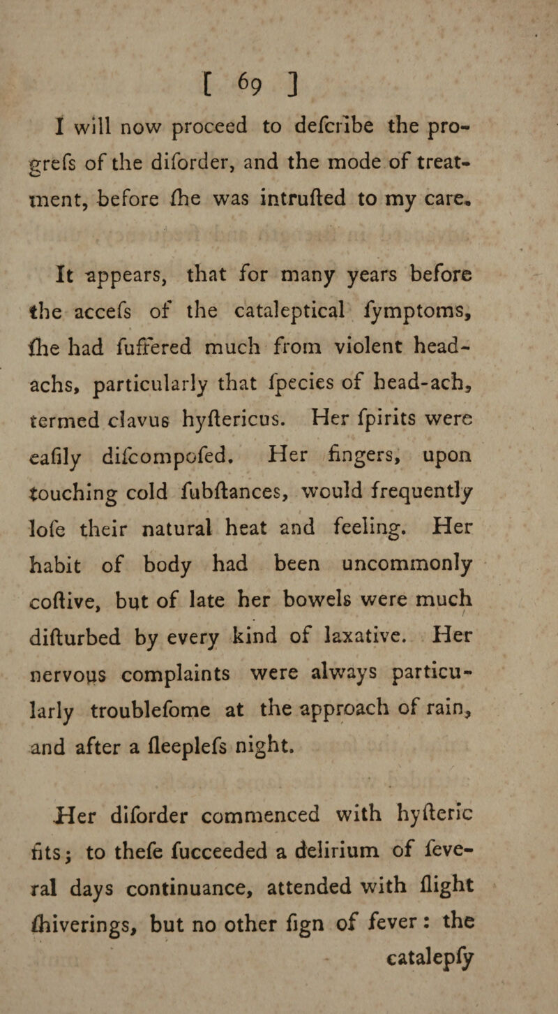 I will now proceed to defcrlbe the pro- grefs of the diforder, and the mode of treat* tnent, before fhe was intruded to my care. It appears, that for many years before the accefs of the cataleptical fymptoms, file had fuffered much from violent head- achs, particularly that fpecies of head-ach, termed clavus hyflericus. Her fpirits were eafily difcompofed. Her fingers, upon touching cold fubftances, would frequently lofe their natural heat and feeling. Her habit of body had been uncommonly coftive, but of late her bowels were much difturbed by every kind of laxative. Her nervous complaints were always particu¬ larly troublefome at the approach of rain, and after a fieeplefs night. Her diforder commenced with hyfteric fits; to thefe fucceeded a delirium of feve- ral days continuance, attended with flight fliiverings, but no other fign of fever: the catalepfy