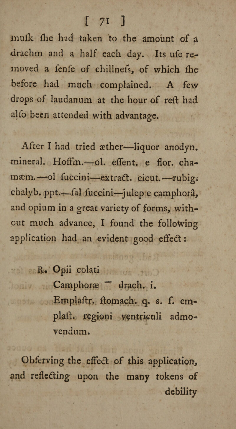 inuflc {he had taken to the amount of a drachm and a half each day. Its ufe re¬ moved a fenfe of chillnefs, of which die before had much complained. A few drops of laudanum at the hour of reft had alio been attended with advantage. After I had tried sether-—liquor anodyn. mineral. Hoffm.—ol. effent. e flor. cha- masm.— ol fuccini—ext raft, cicut.-—rubig; chalyb. ppt.—fal fuccini—julep e camphor^, and opium in a great variety of forms, with- A out much advance, I found the following application had an evident good effeft: / * • » * R* Opii colati Camphors “ draeh. i. Emplaftr. ftomach. q. s. f. em- plaft. regioni ventriculi admo- vendum. Obferving the effeft of this application, and reflecting upon the many tokens of debility