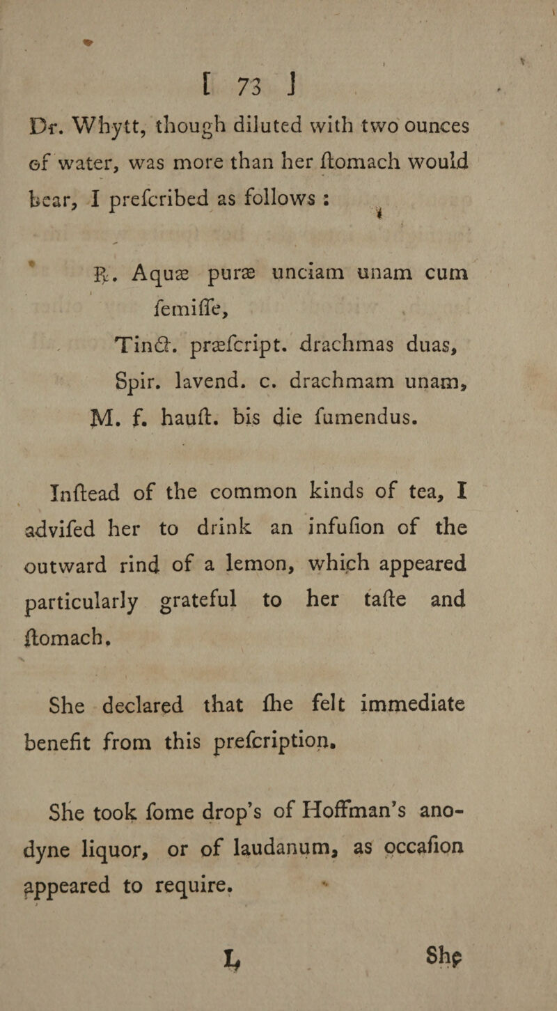Dr. Whytt, though diluted with two ounces of water, was more than her ftomach would bear, I prefcribed as follows : ^ PK. Aquae purse unciam unam cum femiffe, Tind. prsfcript. drachmas duas, Spir. lavend. c. drachmam unam, M. f. hauft. bis die fumendus. Inftead of the common kinds of tea, I advifed her to drink an infufion of the outward rind of a lemon, which appeared particularly grateful to her tafte and flomach. * i She declared that fhe felt immediate benefit from this prefcription. She took fome drop’s of Hoffman’s ano¬ dyne liquor, or of laudanum, as occafion appeared to require. She b