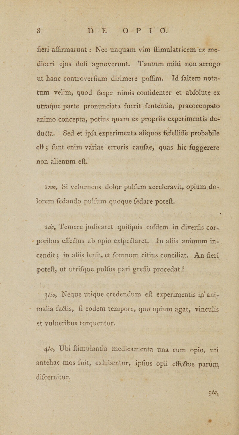 fieri affirmarunt: Nec unquam vim ftimulatricem ex me¬ diocri ejus dofi agnoverunt. Tantum mihi non arrogo ut hanc controverfiam dirimere poffim. Id faltem nota¬ tum velim, quod faepe nimis confidenter et abfolute ex utraque parte pronunciata fuerit fententia, praeoccupato animo concepta, potius quam ex propriis experimentis de¬ ducta. Sed et ipfa experimenta aliquos refellifte probabile eft ; funt enim variae erroris caufae, quas hic fuggerere non alienum eft. i ino. Si vehemens dolor pulfum acceleravit, opium do¬ lorem fedando pulfum quoque fedare poteft. 2dot Temere judicaret quifquis eofdem in diverfis cor-, poribus effe£his ab opio exfpeclaret. In aliis animum in¬ cendit ; in aliis lenit, et fomnum citius conciliat. An fieri poteft, ut utrifque pulfus pari greflu procedat 3tioy Neque utique credendum eft experimentis in ani¬ malia fa&is, fi eodem tempore, quo opium agat, vinculis et vuhieribus torquentur. 4to. Ubi ftimulantia medicamenta una cum opio, uti antehac mos fuit, exhibentur, ipfius opii effedus parum difcernitur. *