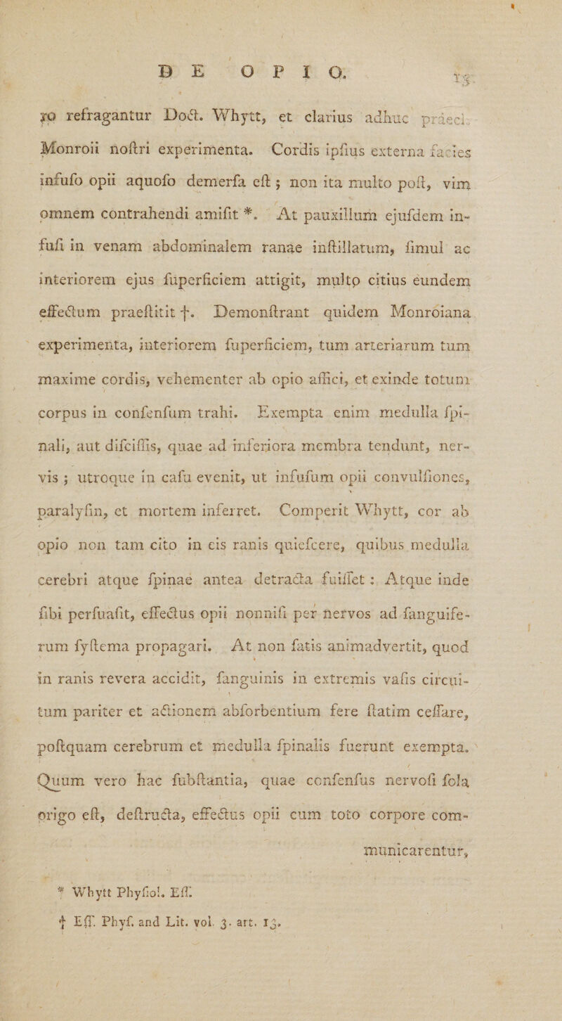 ?Q refragantur Dori. Whytt, et clarius adhuc' prdeci Monroii noftri experimenta. Cordis ipfms externa fa i es infufo opii aquofo demerfa eft ; non ita multo poft, vim omnem contrahendi amifit *. At pauxillum ejufdem in- fufi in venam abdominalem ranae inftillatum, fimul ac interiorem ejus fuperficiem attigit, multp citius eundem efferium praeftitit f. Demonftrant quidem Monroiana experimenta, interiorem fuperftciem, tum arteriarum tum maxime cordis, vehementer ab opio affici, et exinde totum corpus in confenfum trahi. Exempta enim medulla fpi- nali, aut difciffis, quae ad inferiora membra tendunt, ner¬ vis ; utroque in calu evenit, ut infufum opii convulfiones, paralyfm, et mortem inferret. Cornperit Whytt, cor ab opio non tam cito in eis ranis quiefcere, quibus medulla cerebri atque fpinae antea detracta fu ille t : Atque inde fibi perfuafit, effectus opii nonnifi per nervos ad fanguife- rum fyltema propagari. At non fatis animadvertit, quod in ranis revera accidit, fanguinis in extremis vafis circui¬ tum pariter et adionem abforbentium fere ftatim ceffare, poftquam cerebrum et medulla fpinalis fuerunt exempta. / Quum vero hac fubftantia, quae ccnfenfus nervofi fola origo eft, deftruda, efferius opii cum toto corpore com¬ municarentur, * Whytt Phy fio!. ElT.