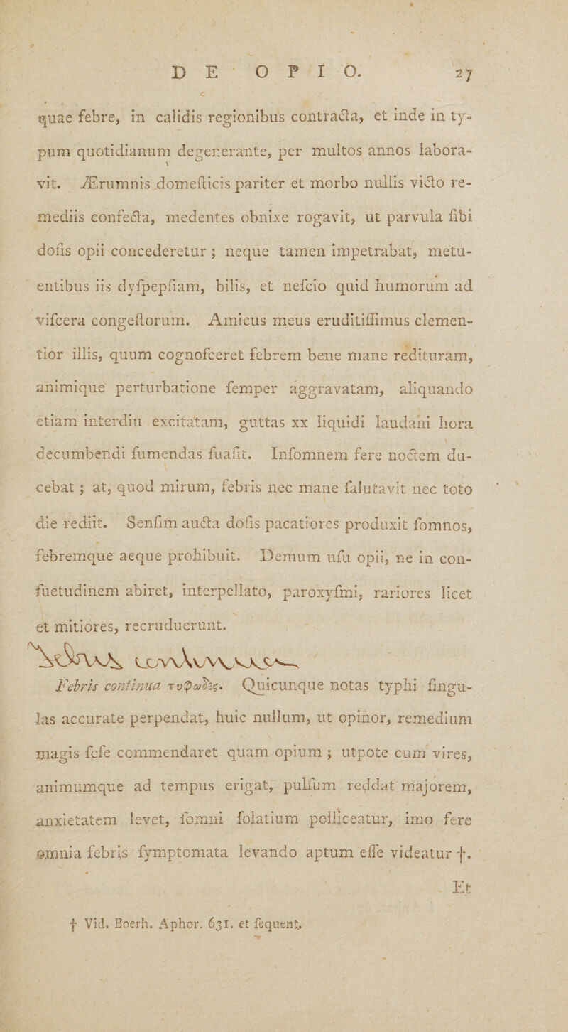 A quae febre, in calidis regionibus contrada, et inde in ty¬ pum quotidianum degenerante, per multos annos labora¬ vit. iErumnis domellicis pariter et morbo nullis vido re¬ mediis confeda, medentes obnixe rogavit, ut parvula fibi dons opii concederetur; neque tamen impetrabat, metu¬ entibus iis dyfpepfiam, bilis, et nefcio quid humorum ad vifcera congeftorum. Amicus meus eruditiffimUs demen¬ tior illis, quum cognofceret febrem bene mane redituram, animique perturbatione femper aggravatam, aliquando etiam interdiu excitatam, guttas xx liquidi laudahi hora . \ decumbendi fumendas fuafit. Infomnem fere nodem du¬ cebat ; at, quod mirum, febris nec mane lalutavit nec toto die rediit. Senhm auda dofis pacatiores produxit fomnos, febremque aeque prohibuit. Demum ufu opii, ne in con- fuetudinem abiret, interpellato, paroxyfmi, rariores licet v. t . - et mitiores, recruduerunt. Febris continua Quicunque notas typhi lingu¬ las accurate perpendat, huic nullum, ut opinor, remedium magis fefe commendaret quam opium ; utpote cum vires, animumque ad tempus erigat, pullum reddat majorem, anxietatem levet, fomni folatium polliceatur, imo fere omnia febris fymptomata levando aptum effe videatur f. Et f Vid. Boerh. Aphor. 631, et fequent,.